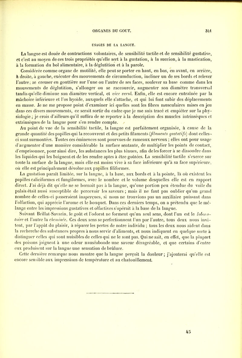 USAGES DE LA LANGUE. La langue est clouée de contractions volontaires, de sensibilité tactile et de sensibilité gustative, et c’est au moyen de ces trois propriétés qu’elle sert à la gustation, à la succion, à la mastication, à la formation du bol alimentaire, à la déglutition et à la parole. Considérée comme organe de motilité, elle peut se porter en haut, en bas, en avant, en arrière, h droite, à gauche, exécuter des mouvements de circumduction, incliner un de ses bords et relever l’autre; se creuser en gouttière sur Tune ou l’autre de ses faces, soulever sa base comme dans les mouvements de déglutition, s’allonger ou se raccourcir, augmenter son diamètre transversal tandis qu’elle diminue son diamètre vertical, et vice versa. Enfin, elle est encore entraînée par la mâchoire inférieure et l’os hyoïde, auxquels elle s’attache, et qui lui font subir des déplacements en masse. Je ne me propose point d’examiner ici quelles sont les fibres musculaires mises en jeu dans ces divers mouvements, ce serait sortir du cadre que je me suis tracé et empiéter sur la phy- siologie ; je crois d’ailleurs qu’il suffira de se reporter à la description des muscles intrinsèques et extrinsèques de la langue pour s’en rendre compte. Au point de vue de la sensibilité tactile, la langue est parfaitement organisée, à cause de la grande quantité des papilles qui la recouvrent et des petits filaments (1filaments gustatifs) dont celles- ci sont surmontées. Toutes ces éminences sont pourvues de rameaux nerveux ; elles ont pour usage d’augmenter d’une manière considérable la surface sentante, de multiplier les points de contact, d’emprisonner, pour ainsi dire, les substances les plus ténues, afin deles forcer à se dissoudre dans les liquides qui les baignent et de les rendre aptes à être goûtées. La sensibilité tactile s’exerce sur toute la surface de la langue, mais elle est moins vive à sa face inférieure qu’à sa face supérieure, où elle est principalement dévolue aux papilles filiformes. La gustation paraît limitée, sur la langue, à la base, aux bords et à la pointe, là où existent les papilles caliciformes et fungiformes, avec le nombre et le volume desquelles elle est en rapport direct. J’ai déjà dit qu’elle ne se bornait pas à la langue, qu’une portion peu étendue du voile du palais était aussi susceptible de percevoir les saveurs; mais il ne faut pas oublier qu’un grand nombre de celles-ci passeraient inaperçues, si nous ne trouvions pas un auxiliaire puissant dans l’olfaction, qui apprécie l’arome et le bouquet. Dans ces derniers temps, on a prétendu que le mé- lange entre les impressions gustatives et olfactives s’opérait à la base de la langue. Suivant Brillat-Savarin, le goût et l’odorat ne forment qu’un seul sens, dont l’un est le labora- toireet l’autre la cheminée. Ces deux sens se perfectionnent l’un par l’autre, tous deux nous invi- tent, par l’appât du plaisir, à réparer les pertes de notre individu ; tous les deux nous aident dans la recherche des substances propres à nous servir d’aliments, et nous indiquent en quelque sorte à distinguer celles qui sont nuisibles de celles qui ne le sont pas. Qui ne sait, en effet, que la plupart des poisons joignent à une odeur nauséabonde une saveur désagréable, et que certains d’entre eux produisent sur la langue une sensation de brûlure. Cette dernière remarque nous montre que la langue perçoit la douleur; j’ajouterai qu’elle est encore sensible aux impressions de température et au chatouillement.