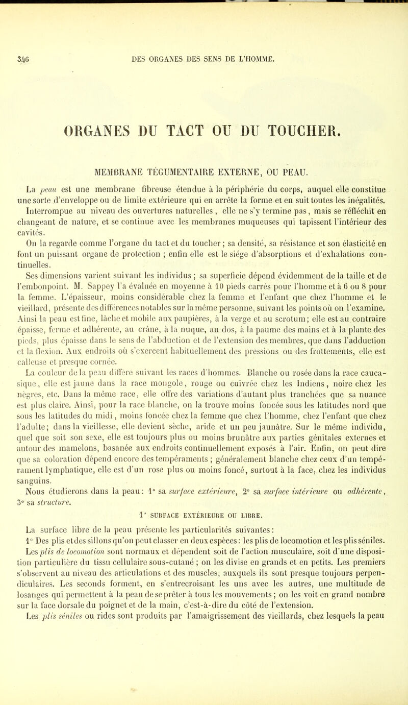 ORGANES DU TACT OU DU TOUCHER. MEMBRANE TÉCDMENTAIRE EXTERNE, OU PEAU. La peau est une membrane fibreuse étendue à la périphérie du corps, auquel elle constitue une sorte d’enveloppe ou de limite extérieure qui en arrête la forme et en suit toutes les inégalités. Interrompue au niveau des ouvertures naturelles , elle ne s’y termine pas, mais se réfléchit en changeant de nature, et se continue avec les membranes muqueuses qui tapissent l’intérieur des cavités. On la regarde comme l’organe du tact et du toucher ; sa densité, sa résistance et son élasticité en font un puissant organe de protection ; enfin elle est le siège d’absorptions et d’exhalations con- tinuelles. Ses dimensions varient suivant les individus ; sa superficie dépend évidemment de la taille et de l’embonpoint. M. Sappey l’a évaluée en moyenne à 10 pieds carrés pour l’homme et à 6 ou 8 pour la femme. L’épaisseur, moins considérable chez la femme et l’enfant que chez l’homme et le vieillard, présente des différences notables sur la même personne, suivant les points où on l’examine. Ainsi la peau est fine, lâche et mobile aux paupières, à la verge et au scrotum; elle est au contraire épaisse, ferme et adhérente, au crâne, à la nuque, au dos, à la paume des mains et à la plante des pieds, plus épaisse dans le sens de l’abduction et de l’extension des membres, que dans l’adduction et la flexion. Aux endroits où s’exercent habituellement des pressions ou des frottements, elle est calleuse et presque cornée. La couleur de la peau diffère suivant les races d’hommes. Blanche ou rosée dans la race cauca- sique, elle est jaune dans la race mongole, rouge ou cuivrée chez les Indiens, noire chez les nègres, etc. Dans la même race, elle offre des variations d’autant plus tranchées que sa nuance est plus claire. Ainsi, pour la race blanche, on la trouve moins foncée sous les latitudes nord que sous les latitudes du midi, moins foncée chez la femme que chez l’homme, chez l’enfant que chez l’adulte; dans la vieillesse, elle devient sèche, aride et un peu jaunâtre. Sur le même individu, quel que soit son sexe, elle est toujours plus ou moins brunâtre aux parties génitales externes et autour des mamelons, basanée aux endroits continuellement exposés à l’air. Enfin, on peut dire que sa coloration dépend encore des tempéraments ; généralement blanche chez ceux d’un tempé- rament lymphatique, elle est d’un rose plus ou moins foncé, surtout à la face, chez les individus sanguins. Nous étudierons dans la peau: 1° sa surface extérieure, 2° sa surface intérieure ou adhérente, 3° sa structure. 1“ SURFACE EXTÉRIEURE OU LIBRE. La surface libre de la peau présente les particularités suivantes: 1° Des plis etdes sillons qu’on peut classer en deux espèces : les plis de locomotion et les plis séniles. Les plis de locomotion sont normaux et dépendent soit de l’action musculaire, soit d’une disposi- tion particulière du tissu cellulaire sous-cutané ; on les divise en grands et en petits. Les premiers s’observent au niveau des articulations et des muscles, auxquels ils sont presque toujours perpen- diculaires. Les seconds forment, en s’entrecroisant les uns avec les autres, une multitude de losanges qui permettent à la peau de se prêter à tous les mouvements ; on les voit en grand nombre sur la face dorsale du poignet et de la main, c’est-à-dire du côté de l’extension. Les plis séniles ou rides sont produits par l’amaigrissement des vieillards, chez lesquels la peau