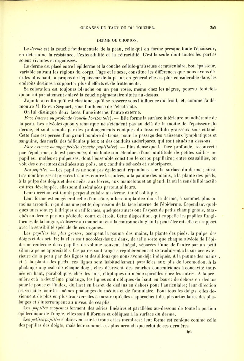 DERME OU CHORION. Le tienne est la couche fondamentale de la peau, celle qui en forme presque toute l’épaisseur, en détermine la résistance, l’extensibilitc et la rétractilité. C’est la seule dont toutes les parties soient vivantes et organisées. Le derme est placé entre l’épiderme et la couche cellulo-graisseuse et musculaire. Son épaisseur, variable suivant les régions du corps, l’àge et le sexe, constitue les différences que nous avons dé- crites plus haut, à propos de l’épaisseur de la peau ; en général elle est plus considérable dans les endroits destinés à supporter plus d’efforts et de frottements. Sa coloration est toujours blanche ou un peu rosée, même chez les nègres, pourvu toutefois qu’on ait parfaitement enlevé la couche pigmentaire située au-dessus. J’ajouterai enfin qu’il est élastique, qu'il se resserre sous l’influence du froid, et, comme l’a dé- montré M Brown Séquart, sous l’influence de l’électricité. On lui distingue deux faces, l’une interne, l’autre externe. Face interne ou profonde (couche horizontale). — Elle forme la surface intérieure ou adhérente de la peau. Les alvéoles qu’on y remarque ne s’étendent pas au delà de la moitié de l’épaisseur du derme, et sont remplis par des prolongements coniques du tissu cellulo-graisseux sous-cutané. Cette face est percée d’un grand nombre de trous, pour le passage des vaisseaux lymphatiques et sanguins, des nerfs, des follicules pileux et des conduits sudoripares, qui sont situés au dessous. Face externe ou superficielle (couche papillaire). — Plus dense que la face profonde, recouverte par l’épiderme, elle est parsemée, dans toute son étendue, d’une multitude de petites saillies ou papilles, molles et pulpeuses, dont l’ensemble constitue le corps papillaire ; entre ces saillies, on voit des ouvertures destinées aux poils, aux conduits sébacés et sudoripares. Des papilles. — Les papilles ne sont pas également répandues sur la surface du derme ; ainsi, très nombreuses et pressées les unes contre les autres, à la paume des mains, à la plante des pieds, à la pulpe des doigts et des orteils, aux lèvres, aux mamelons et au gland, là où la sensibilité tactile est très développée, elles sont disséminées partout ailleurs. Leur direction est tantôt perpendiculaire au derme, tantôt oblique. Leur forme est en général celle d'un cône, à base implantée dans le derme, à sommet plus ou moins arrondi, reçu dans une petite dépression de la face interne de l’épiderme. Cependant quel- ques unes sont cylindriques ou filiformes, quelques autres ont l’aspect de petits champignons, atta- chés au derme par un pédicule court et étroit. Celte disposition, qui rappelle les papilles fungi- formes de la langue, s’observe au mamelon et à la couronne du gland ; peut-être est-elle en rapport avec la sensibilité spéciale de ces organes. Les papilles les plus grosses, occupent la paume des mains, la plante des pieds, la pulpe des doigts et des orteils; là elles sont accolées deux à deux, de telle sorte que chaque alvéole de l’épi- derme renferme deux papilles de volume souvent inégal, séparées l’une de l’autre par un petit sillon à peine appréciable. Ces paires sont rangées régulièrement et se traduisent à la surface exté- rieure de la peau par des lignes et des sillons que nous avons déjà indiqués. A la paume des mains et à la plante des pieds, ces lignes sont habituellement parallèles aux plis de locomotion. A la phalange unguéale de chaque doigt, elles décrivent des courbes concentriques a concavité tour- née en haut, paraboliques chez les uns, elliptiques ou même spiroïdes chez les autres. A la pre- mière et a la deuxième phalange, les lignes sont obliques de haut en bas et de dehors en dedans pour le pouce et l’index, du lia it en bas et de dedans en dehors pour l’auriculaire; leur direction est variable pour les mêmes phalanges du médius et de l’annulaire. Pour tous les doigts, elles de- viennent de plus en plus transversales à mesure qu’elles s’approchent des plis articulaires des pha- lai iges et s’interrompent au niveau de ces plis. Les papilles moyennes forment des séries linéaires et parallèles au-dessous de toute la portion épidermique de l’ongle, elles sont filiformes et obliques a la surface du derme. Les petites papilles s’observent sur le tronc et les membres; leur forme est conique comme celle des papilles des doigts, mais leur sommet est plus arrondi que celui de ces dernières. àG