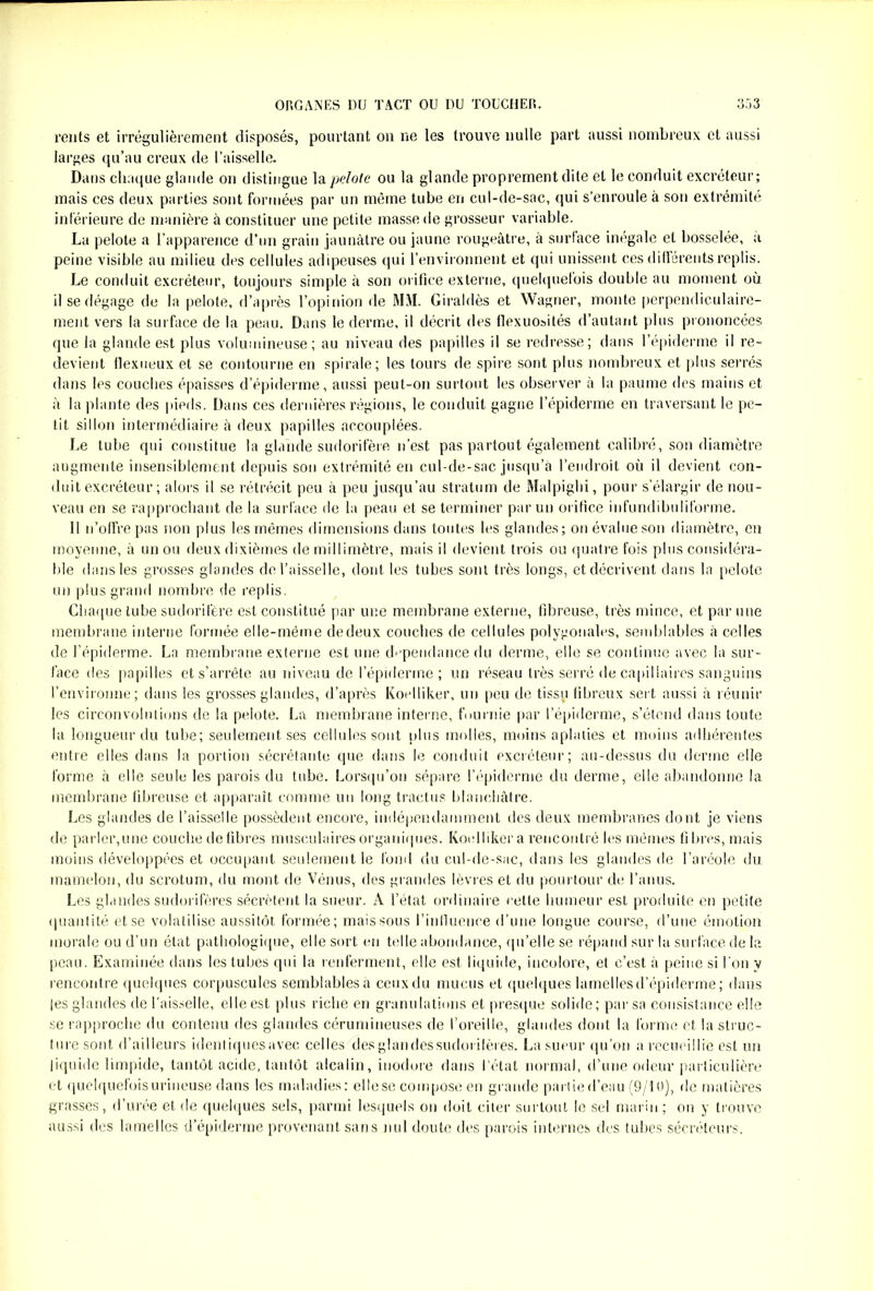 rents et irrégulièrement disposés, pourtant on ne les trouve nulle part aussi nombreux et aussi larges qu’au creux de l’aisselle. Dans chaque glande on distingue la pelote ou la glande proprement dite et le conduit excréteur; mais ces deux parties sont formées par un même tube en cul-de-sac, qui s’enroule à son extrémité inférieure de manière à constituer une petite masse de grosseur variable. La pelote a l’apparence d’un grain jaunâtre ou jaune rougeâtre, à surface inégale et bosselée, a peine visible au milieu des cellules adipeuses qui l’environnent et qui unissent ces différents replis. Le conduit excréteur, toujours simple à son orifice externe, quelquefois double au moment où il se dégage de la pelote, d’après l’opinion de MAL Giraldès et Wagner, monte perpendiculaire- ment vers la surface de la peau. Dans le derme, il décrit des flexuosités d’autant plus prononcées que la glande est plus volumineuse; au niveau des papilles il se redresse; dans l’épiderme il re- devient flexueux et se contourne en spirale; les tours de spire sont plus nombreux et plus serrés dans les couches épaisses d’épiderme, aussi peut-on surtout les observer à la paume des mains et à la plante des pieds. Dans ces dernières régions, le conduit gagne l’épiderme en traversant le pe- tit sillon intermédiaire à deux papilles accouplées. Le tube qui constitue la glande sudorifère n’est pas partout également calibré, son diamètre augmente insensiblement depuis son extrémité en cul-de-sac jusqu’à l’endroit où il devient con- duit excréteur ; alors il se rétrécit peu à peu jusqu’au stratum de Malpighi, pour s’élargir de nou- veau en se rapprochant de la surface de la peau et se terminer par un orifice infundibuliforme. Il n’offre pas non plus les mêmes dimensions dans toutes les glandes ; on évalue son diamètre, en moyenne, à un ou deux dixièmes de millimètre, mais il devient trois ou quatre fois plus considéra- ble dans les grosses glandes de l’aisselle, dont les tubes sont très longs, et décrivent dans la pelote un plus grand nombre de replis. Chaque tube sudorifère est constitué par une membrane externe, fibreuse, très mince, et par une membrane interne formée elle-même dedeux couches de cellules polygonales, semblables à celles de l’épiderme. La membrane externe est une dépendance du derme, elle se continue avec la sur- face des papilles et s’arrête au niveau de l’épiderme; un réseau très serré de capillaires sanguins l’environne; dans les grosses glandes, d’après Koelliker, un peu de tissu fibreux sert, aussi à réunir les circonvolutions de la pelote. La membrane interne, fournie par l’épiderme, s’étend dans toute la longueur du tube; seulement ses cellules sont plus molles, moins aplaties et moins adhérentes entre elles dans la portion sécrétante que dans le conduit excréteur; au-dessus du derme elle forme à elle seule les parois du tube. Lorsqu’on sépare l’épiderme du derme, elle abandonne la membrane fibreuse et apparaît comme un long tractus blanchâtre. Les glandes de l’aisselle possèdent encore, indépendamment des deux membranes dont je viens de parler,une couche de fibres musculaires organiques. Koelliker a rencontré les mêmes fi lires, mais moins développées et occupant seulement le fond du cul-de-sac, dans les glandes de l’aréole du mamelon, du scrotum, du mont de Vénus, des grandes lèvres et du pourtour de l’anus. Les glandes sudorifères sécrètent la sueur. A l’état ordinaire cette humeur est produite en petite quantité et se volatilise aussitôt formée; mais sous l’influence d’une longue course, d’une émotion morale ou d’un état pathologique, elle sort en telle abondance, qu’elle se répand sur la surface de la peau. Examinée dans les tubes qui la renferment, elle est liquide, incolore, et c’est à peine si l'on y rencontre quelques corpuscules semblables a ceux du mucus et quelques lamelles d’épiderme; dans les glandes de l'aisselle, elle est plus riche en granulations et presque solide; par sa consistance elle se rapproche du contenu des glandes cérumineuses de l’oreille, glandes dont la forme et la struc- ture sont d’ailleurs identiquesavec celles desglandessudorilères. La sueur qu’on a recueillie est un liquide limpide, tantôt acide, tantôt alcalin, inodore dans l’état normal, d’une odeur particulière et quelquefois urineuse dans les maladies: elle se compose en grande partie d’eau (9/10), de matières grasses, d’urée et de quelques sels, parmi lesquels on doit citer surtout le sel marin; on y trouve aussi des lamelles d’épiderme provenant sans nul doute des parois internes des tubes sécréteurs.