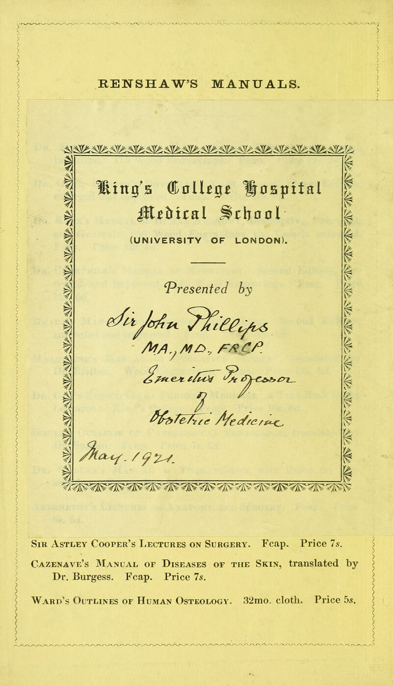 RENSHAW’S MANUALS. *35 a s fl Ittngs ® ollUge hospital JiUbiral School (UNIVERSITY OF LONDON). ‘Presented by 't-ljcrfivt <'7^cPPL//iF, AlA M£>., FA CP ex ^ i^-i fy^fcT^ee Afedfert<<^ Z>7 . / </ % / iv r> c? A I is. Sib Astley Cooper’s Lectures on Surgery. Fcap. Price 7s. Cazenave’s Manual of Diseases of the Skin, translated by Dr. Burgess. Fcap. Price 7s. Ward’s Outlines of Hujian Osteology. 32mo. cloth. Price 5s. /vA./\a /-v /'v/'x /v■