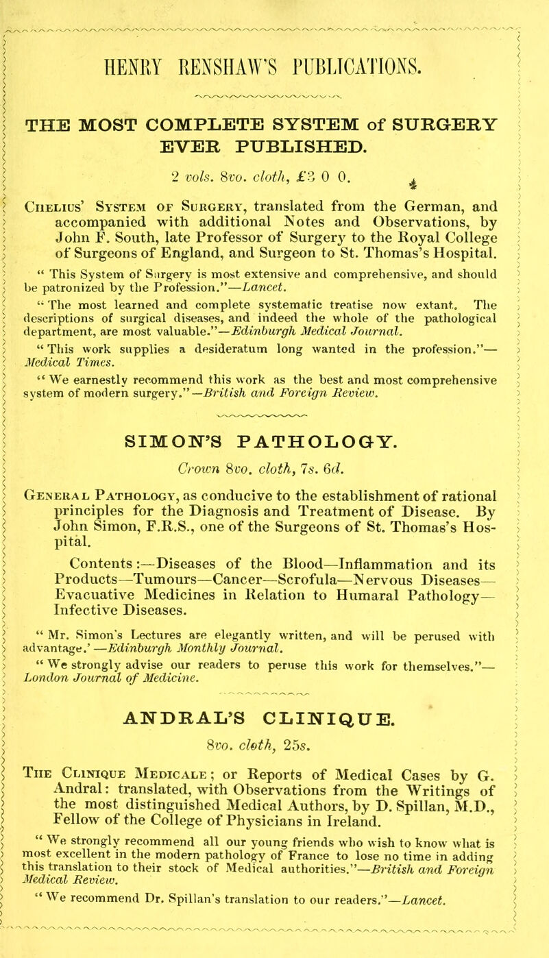 HENRY RENSHAW'S PUBLICATIONS. THE MOST COMPLETE SYSTEM of SURGERY EVER PUBLISHED. 2 vols. 8vo. cloth, £3 0 0. . Ciielius’ System of Surgery, translated from the German, and accompanied with additional Notes and Observations, by John F. South, late Professor of Surgery to the Royal College of Surgeons of England, and Surgeon to St. Thomas’s Hospital. “ This System of Surgery is most extensive and comprehensive, and should be patronized by the Profession.”—Lancet. u The most learned and complete systematic treatise now extant. The descriptions of surgical diseases, and indeed the whole of the pathological department, are most valuable.”—Edinburgh Medical Journal. “ This work supplies a desideratum long wanted in the profession.”— Medical Times. “ We earnestly recommend this work as the best and most comprehensive system of modern surgery—British and Foreign Review. SIMON’S PATHOLOGY. Crown 8vo. cloth, Is. 6cl. General Pathology, as conducive to the establishment of rational principles for the Diagnosis and Treatment of Disease. By John Simon, F.R.S., one of the Surgeons of St. Thomas’s Hos- pital. Contents :—Diseases of the Blood—Inflammation and its Products—Tumours—Cancer—Scrofula—N ervous Diseases— Evacuative Medicines in Relation to Humaral Pathology— Infective Diseases. “ Mr. Simon's Lectures are elegantly written, and will be perused with advantage.’ —Edinburgh Monthly Journal. “ We strongly advise our readers to peruse this work for themselves.”— London Journal of Medicine. ANDRAL’S CLINIQUE. 8vo. cloth, 25s. The Clinique Medicale ; or Reports of Medical Cases by G. Andral: translated, with Observations from the Writings of the most distinguished Medical Authors, by D. Spillan, M.D., Fellow of the College of Physicians in Ireland. “ We strongly recommend all our young friends who wish to know what is most excellent in the modern pathology of France to lose no time in adding this translation to their stock of Medical authorities.”—British and Foreign Medical Review. “ We recommend Dr. Spillan’s translation to our readers,”—Lancet.