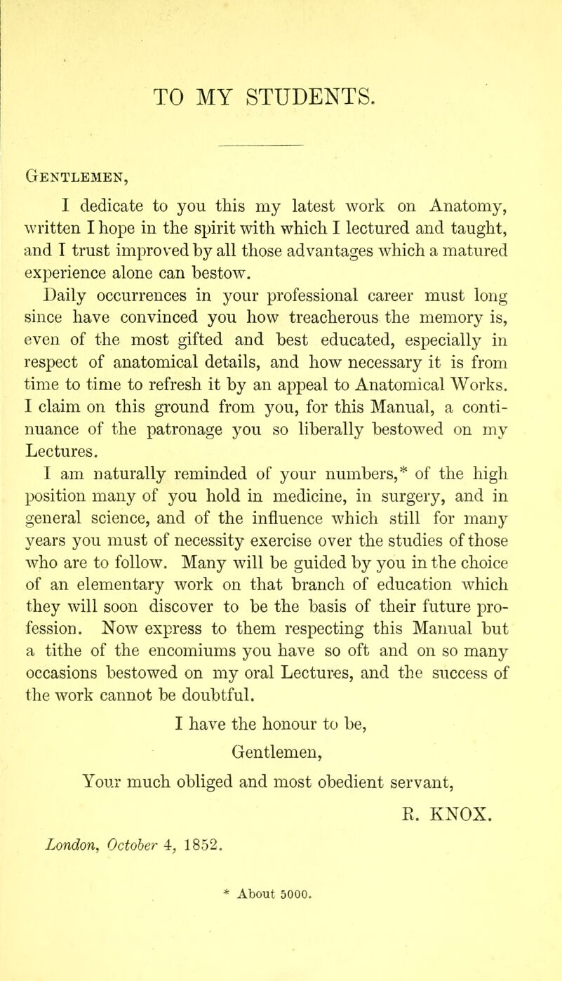 TO MY STUDENTS. Gentlemen, I dedicate to you this my latest work on Anatomy, written I hope in the spirit with which I lectured and taught, and I trust improved by all those advantages which a matured experience alone can bestow. Daily occurrences in your professional career must long since have convinced you how treacherous the memory is, even of the most gifted and best educated, especially in respect of anatomical details, and how necessary it is from time to time to refresh it by an appeal to Anatomical Works. I claim on this ground from you, for this Manual, a conti- nuance of the patronage you so liberally bestowed on my Lectures. I am naturally reminded of your numbers,* of the high position many of you hold in medicine, in surgery, and in general science, and of the influence which still for many years you must of necessity exercise over the studies of those who are to follow. Many will be guided by you in the choice of an elementary work on that branch of education which they will soon discover to be the basis of their future pro- fession. Now express to them respecting this Manual but a tithe of the encomiums you have so oft and on so many occasions bestowed on my oral Lectures, and the success of the work cannot be doubtful. I have the honour to be, Gentlemen, Your much obliged and most obedient servant, E. KNOX. London, October 4, 1852. * About 5000.