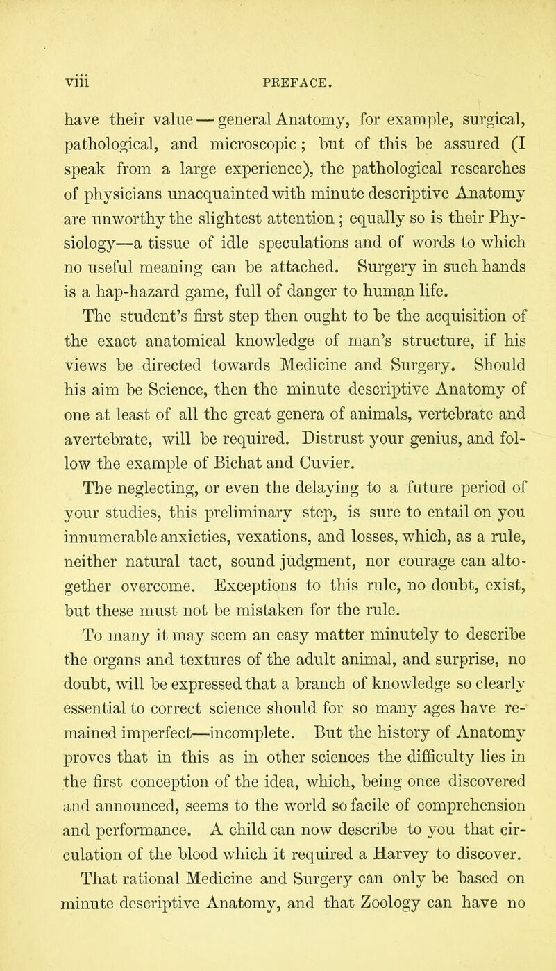 have their value — general Anatomy, for example, surgical, pathological, and microscopic; hut of this be assured (I speak from a large experience), the pathological researches of physicians unacquainted with minute descriptive Anatomy are unworthy the slightest attention ; equally so is their Phy- siology—a tissue of idle speculations and of words to which no useful meaning can be attached. Surgery in such hands is a hap-hazard game, full of danger to human life. The student’s first step then ought to be the acquisition of the exact anatomical knowledge of man’s structure, if his views be directed towards Medicine and Surgery. Should his aim be Science, then the minute descriptive Anatomy of one at least of all the great genera of animals, vertebrate and avertebrate, will be required. Distrust your genius, and fol- low the example of Bichat and Cuvier. The neglecting, or even the delaying to a future period of your studies, this preliminary step, is sure to entail on you innumerable anxieties, vexations, and losses, which, as a rule, neither natural tact, sound judgment, nor courage can alto- gether overcome. Exceptions to this rule, no doubt, exist, but these must not be mistaken for the rule. To many it may seem an easy matter minutely to describe the organs and textures of the adult animal, and surprise, no doubt, will be expressed that a branch of knowledge so clearly essential to correct science should for so many ages have re- mained imperfect—incomplete. But the history of Anatomy proves that in this as in other sciences the difficulty lies in the first conception of the idea, which, being once discovered and announced, seems to the world so facile of comprehension and performance. A child can now describe to you that cir- culation of the blood which it required a Harvey to discover. That rational Medicine and Surgery can only be based on minute descriptive Anatomy, and that Zoology can have no