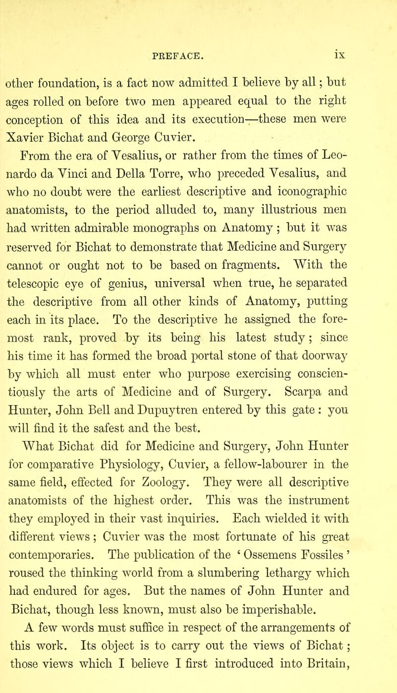 other foundation, is a fact now admitted I believe by all; but ages rolled on before two men appeared equal to the right conception of this idea and its execution—these men were Xavier Bichat and George Cuvier. From the era of Yesalius, or rather from the times of Leo- nardo da Vinci and Della Torre, who preceded Yesalius, and who no doubt were the earliest descriptive and monographic anatomists, to the period alluded to, many illustrious men had written admirable monographs on Anatomy ; but it was reserved for Bichat to demonstrate that Medicine and Surgery cannot or ought not to be based on fragments. With the telescopic eye of genius, universal when true, he separated the descriptive from all other kinds of Anatomy, putting each in its place. To the descriptive he assigned the fore- most rank, proved by its being his latest study; since his time it has formed the broad portal stone of that doorway by which all must enter who purpose exercising conscien- tiously the arts of Medicine and of Surgery. Scarpa and Hunter, John Bell and Dupuytren entered by this gate : you will find it the safest and the best. What Bichat did for Medicine and Surgery, John Hunter for comparative Physiology, Cuvier, a fellow-labourer in the same field, effected for Zoology. They were all descriptive anatomists of the highest order. This was the instrument they employed in their vast inquiries. Each wielded it with different views; Cuvier was the most fortunate of his great contemporaries. The publication of the ‘ Ossemens Fossiles ’ roused the thinking world from a slumbering lethargy which had endured for ages. But the names of John Hunter and Bichat, though less known, must also be imperishable. A few words must suffice in respect of the arrangements of this work. Its object is to carry out the views of Bichat; those views which I believe I first introduced into Britain,