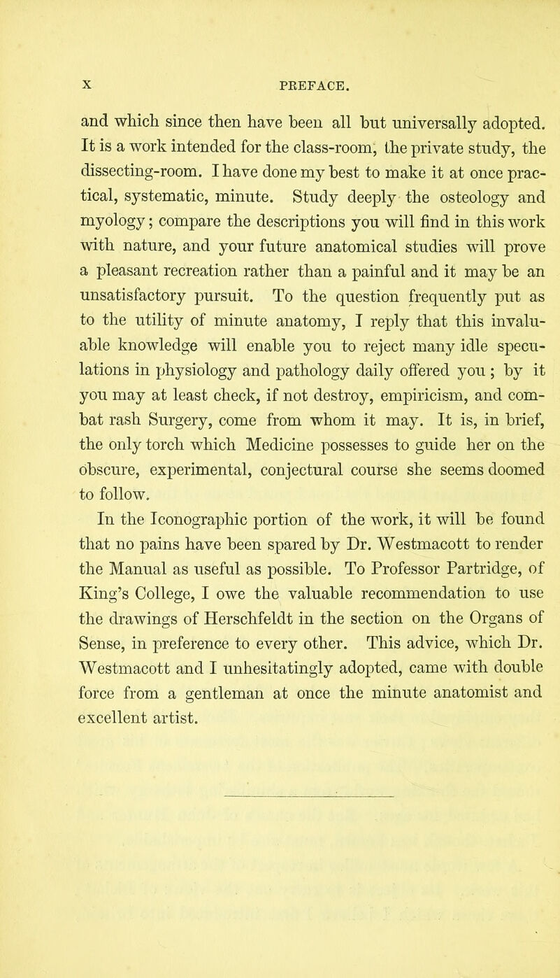 and which since then have been all but universally adopted. It is a work intended for the class-room, the private study, the dissecting-room. I have done my best to make it at once prac- tical, systematic, minute. Study deeply the osteology and myology; compare the descriptions you will find in this work with nature, and your future anatomical studies will prove a pleasant recreation rather than a painful and it may be an unsatisfactory pursuit. To the question frequently put as to the utility of minute anatomy, I reply that this invalu- able knowledge will enable you to reject many idle specu- lations in physiology and pathology daily offered you ; by it you may at least check, if not destroy, empiricism, and com- bat rash Surgery, come from whom it may. It is, in brief, the only torch which Medicine possesses to guide her on the obscure, experimental, conjectural course she seems doomed to follow. In the Iconographic portion of the work, it will be found that no pains have been spared by Dr. Westmacott to render the Manual as useful as possible. To Professor Partridge, of King’s College, I owe the valuable recommendation to use the drawings of Herschfeldt in the section on the Organs of Sense, in preference to every other. This advice, which Dr. Westmacott and I unhesitatingly adopted, came with double force from a gentleman at once the minute anatomist and excellent artist.