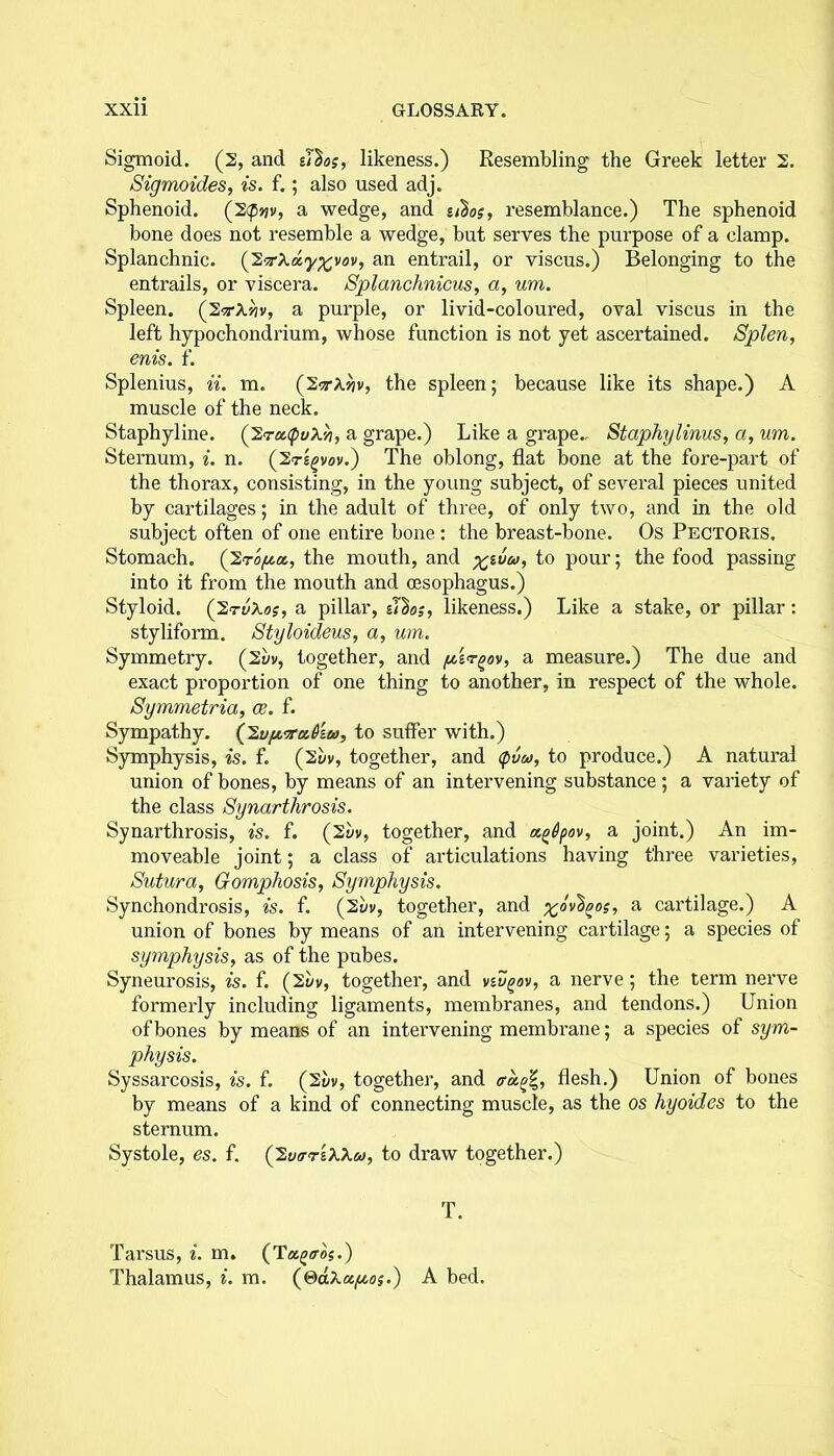 Sigmoid. (2, and il^os, likeness.) Resembling the Greek letter 2. Sigmoides, is. f.; also used adj. Sphenoid. (2<p»jv, a wedge, and u^os, resemblance.) The sphenoid bone does not resemble a wedge, but serves the purpose of a clamp. Splanchnic. (2an entrail, or viscus.) Belonging to the entrails, or viscera. Splanchnicus, a, um. Spleen. (2srA»?v, a purple, or livid-coloured, oval viscus in the left hypochondrium, whose function is not yet ascertained. Splen, enis. f. Splenius, ii. m. (2<t/Giv, the spleen; because like its shape.) A muscle of the neck. Staphyline. (2ratpvX'/i, a grape.) Like a grape., Staphylinus, a, um. Sternum, i. n. (2ts£vov.) The oblong, flat bone at the fore-part of the thorax, consisting, in the young subject, of several pieces united by cartilages; in the adult of three, of only two, and in the old subject often of one entire bone : the breast-bone. Os Pectoris. Stomach. (2ro/ua., the mouth, and %i6w, to pour; the food passing into it from the mouth and oesophagus.) Styloid. (2rvXo?, a pillar, u'bo;, likeness.) Like a stake, or pillar: styliform. Styloideus, a, um. Symmetry. (2t/v, together, and pirgov, a measure.) The due and exact proportion of one thing to another, in respect of the whole. Symmetria, ce. f. Sympathy. (y2.vfiTtt.6ia, to suffer with.) Symphysis, is. f. (2yv, together, and cpvu, to produce.) A natural union of bones, by means of an intervening substance ; a variety of the class Synarthrosis. Synarthi’osis, is. f. (2y», together, and ag&pov, a joint.) An im- moveable joint; a class of articulations having three varieties, Sutura, Gomphosis, Symphysis. Synchondrosis, is. f. (2u», together, and ^ovbgos, a cartilage.) A union of bones by means of an intervening cartilage; a species of symphysis, as of the pubes. Syneurosis, is. f. (2vv, together, and vtvgov, a nerve; the term nerve formerly including ligaments, membranes, and tendons.) Union of bones by means of an intervening membrane; a species of sym- physis. Syssarcosis, is. f. (2uv, together, and tragi', flesh.) Union of bones by means of a kind of connecting muscle, as the os hyoides to the sternum. Systole, es. f. (2utrr'iXXa, to draw together.) T. Tarsus, i. m. (Tagtro?.) Thalamus, i. m. (©dXa^oj.) A bed.