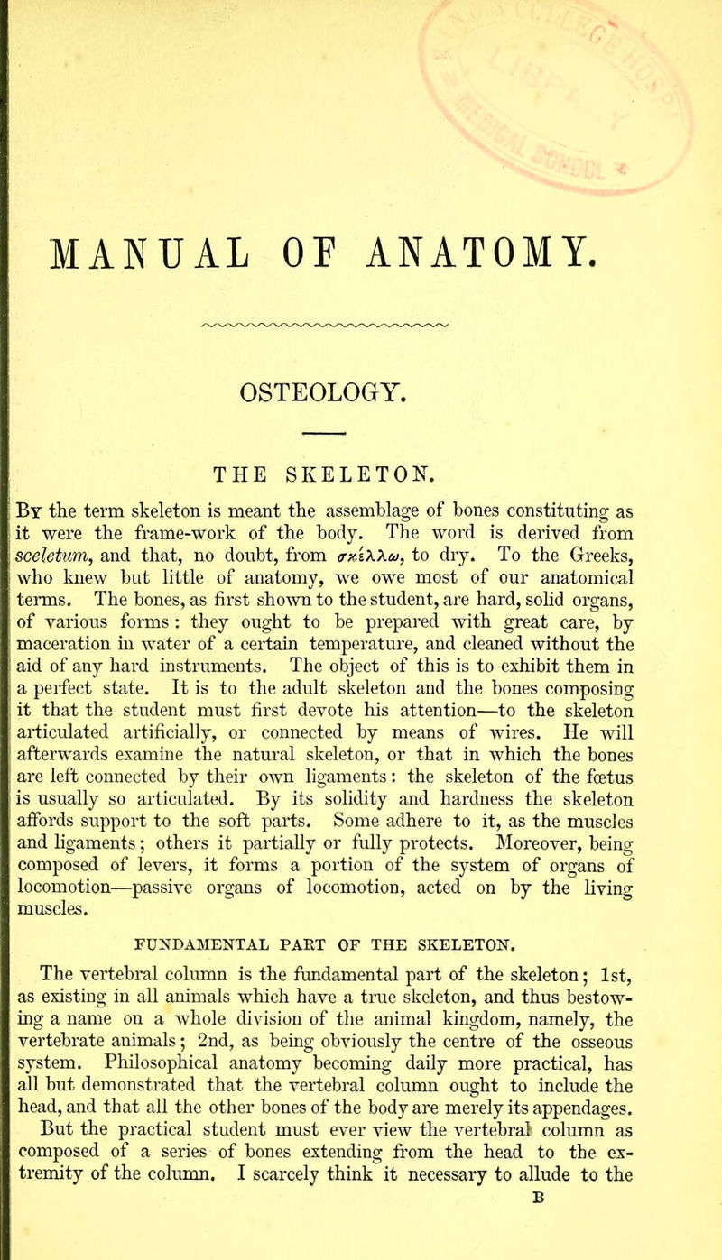 MANUAL OF ANATOMY OSTEOLOGY. THE SKELETON. By the term skeleton is meant the assemblage of bones constituting as it were the frame-work of the body. The word is derived from sceletum, and that, no doubt, from crxixXw, to dry. To the Greeks, who knew but little of anatomy, we owe most of our anatomical terms. The bones, as first shown to the student, are hard, solid organs, of various forms : they ought to be prepared with great care, by maceration hi water of a certain temperature, and cleaned without the aid of any hard instruments. The object of this is to exhibit them in a perfect state. It is to the adult skeleton and the bones composing it that the student must first devote his attention—to the skeleton articulated artificially, or connected by means of wires. He will afterwards examine the natural skeleton, or that in which the bones are left connected by their own ligaments: the skeleton of the foetus is usually so articulated. By its solidity and hardness the skeleton affords support to the soft parts. Some adhere to it, as the muscles and ligaments; others it partially or fully protects. Moreover, being composed of levers, it forms a portion of the system of organs of locomotion—passive organs of locomotion, acted on by the living muscles. FUNDAMENTAL PART OF THE SKELETON. The vertebral column is the fundamental part of the skeleton; 1st, as existing in all animals which have a true skeleton, and thus bestow- ing a name on a whole division of the animal kingdom, namely, the vertebrate animals; 2nd, as being obviously the centre of the osseous system. Philosophical anatomy becoming daily more practical, has all but demonstrated that the vertebral column ought to include the head, and that all the other bones of the body are merely its appendages. But the practical student must ever view the vertebral column as composed of a series of bones extending from the head to the ex- tremity of the column. I scarcely think it necessary to allude to the B