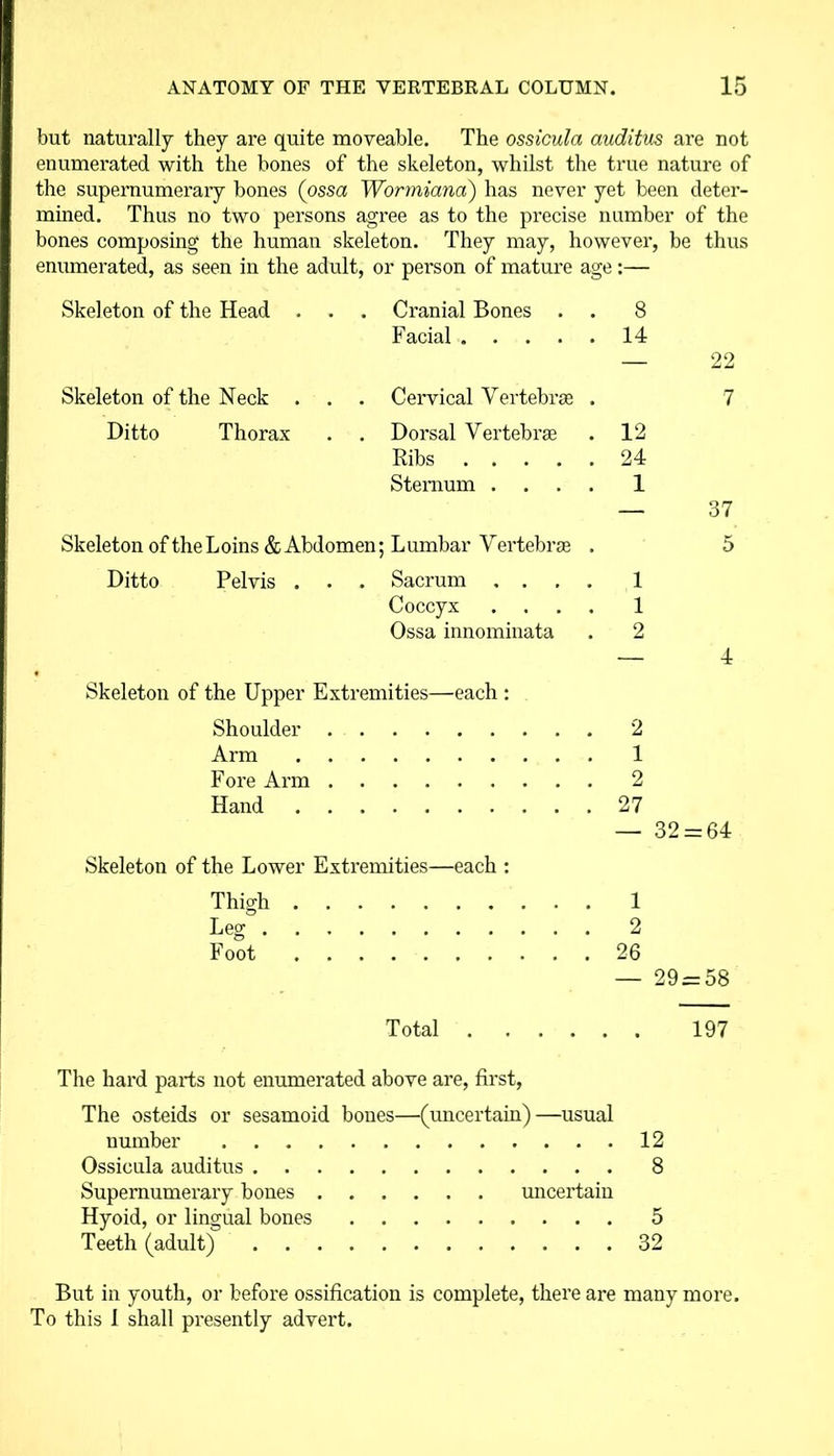 but naturally they are quite moveable. The ossicula auditus are not enumerated with the bones of the skeleton, whilst the true nature of the supernumerary bones (ossa Wormiana) has never yet been deter- mined. Thus no two persons agree as to the precise number of the bones composing the human skeleton. They may, however, be thus enumerated, as seen in the adult, or pei’son of mature age:— Skeleton of the Head . . Cranial Bones . 8 Facial 14 Skeleton of the Neck . Cervical Vertebras . Ditto Thorax . Dorsal Vertebrae 12 Ribs 24 Sternum .... 1 37 Skeleton of the Loins & Abdomen; Lumbar Vertebrae . 5 Ditto Pelvis . . . Sacrum .... 1 Coccyx .... 1 Ossa innominata . 2 — 4 Skeleton of the Upper Extremities—each : Shoulder 2 Arm 1 Fore Arm 2 Hand 27 — 32 = 64 Skeleton of the Lower Extremities—each : Thigh 1 Leg 2 Foot 26 — 29 = 58 Total 197 The hard parts not enumerated above are, first, The osteids or sesamoid bones—(uncertain)—usual number 12 Ossicula auditus 8 Supernumerary bones uncertain Hyoid, or lingual bones 5 Teeth (adult) 32 But in youth, or before ossification is complete, there are many more. To this I shall presently advert.