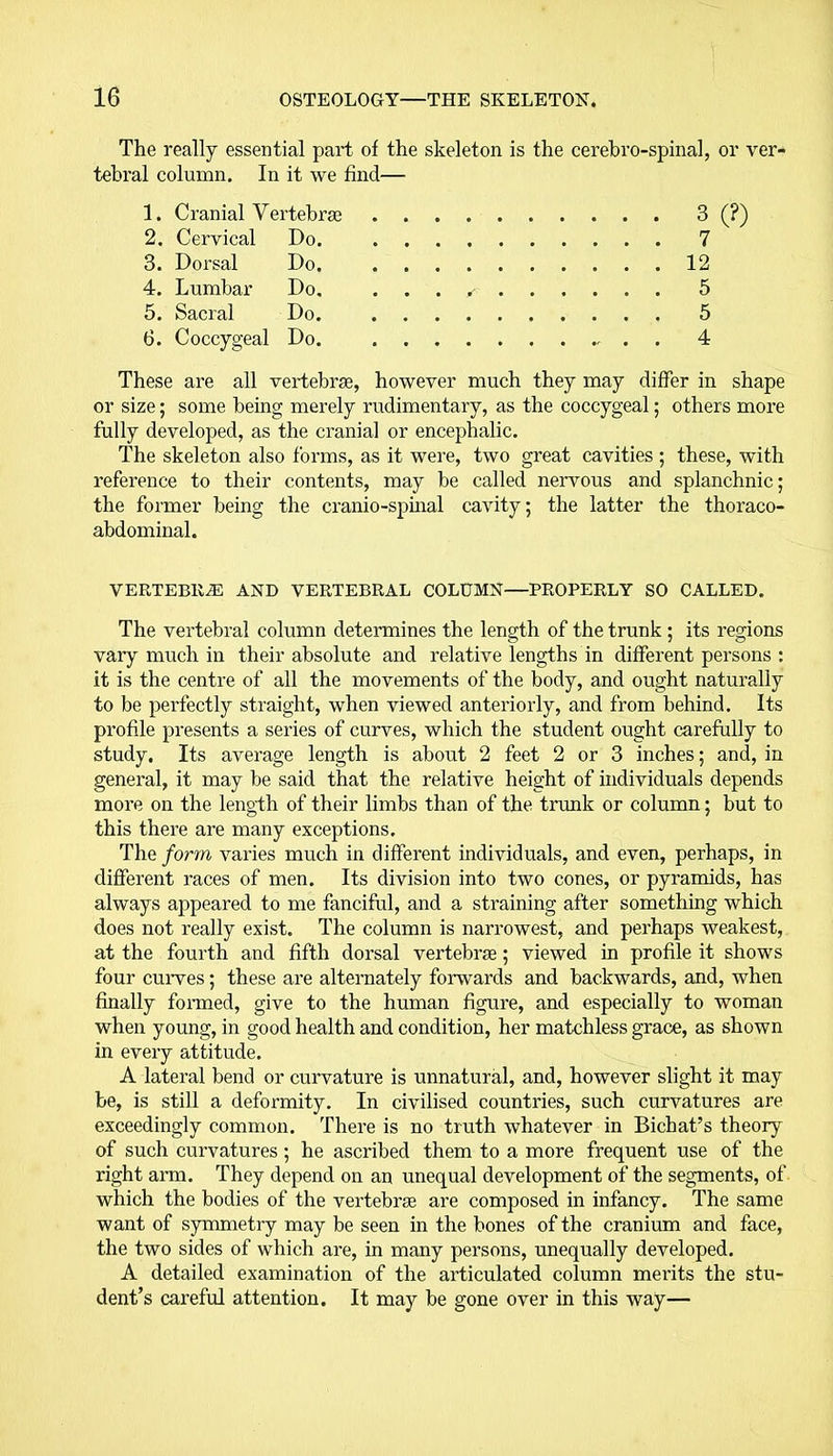 The really essential part of the skeleton is the cerebro-spinal, or ver- tebral column. In it we find— 1. Cranial Vertebrae 3 (?) 2. Cervical Do. 7 3. Dorsal Do. 12 4. Lumbar Do. . . . 5 5. Sacral Do. 5 6. Coccygeal Do. . 4 These are all vertebrae, however much they may differ in shape or size; some being merely rudimentary, as the coccygeal; others more fully developed, as the cranial or encephalic. The skeleton also forms, as it were, two great cavities ; these, with reference to their contents, may be called nervous and splanchnic; the former being the cranio-spinal cavity; the latter the thoraco- abdominal. VERTEBRAE AND VERTEBRAL COLUMN—PROPERLY SO CALLED. The vertebral column determines the length of the trunk ; its regions vary much in their absolute and relative lengths in different persons : it is the centre of all the movements of the body, and ought naturally to be perfectly straight, when viewed anteriorly, and from behind. Its profile presents a series of curves, which the student ought carefully to study. Its average length is about 2 feet 2 or 3 inches; and, in general, it may be said that the relative height of individuals depends more on the length of their limbs than of the trunk or column; but to this there are many exceptions. The form varies much in different individuals, and even, perhaps, in different races of men. Its division into two cones, or pyramids, has always appeared to me fanciful, and a straining after something which does not really exist. The column is narrowest, and perhaps weakest, at the fourth and fifth dorsal vertebrae; viewed in profile it shows four curves; these are alternately forwards and backwards, and, when finally formed, give to the human figure, and especially to woman when young, in good health and condition, her matchless grace, as shown in every attitude. A lateral bend or curvature is unnatural, and, however slight it may be, is still a deformity. In civilised countries, such curvatures are exceedingly common. There is no truth whatever in Bichat’s theory of such curvatures; he ascribed them to a more frequent use of the right arm. They depend on an unequal development of the segments, of which the bodies of the vertebra are composed in infancy. The same want of symmetry may be seen in the bones of the cranium and face, the two sides of which are, in many persons, unequally developed. A detailed examination of the articulated column merits the stu- dent’s careful attention. It may be gone over in this way—