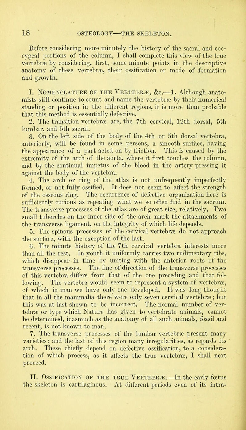 Before considering more minutely the history of the sacral and coc- cygeal portions of the column, I shall complete this view of the true vertebrae by considering, first, some minute points in the descriptive anatomy of these vertebrae, their ossification or mode of formation and growth. 1. Nomenclature of the Vertebrae, &c.—1. Although anato- mists still continue to count and name the vertebrae by their numerical standing or position in the different regions, it is more than probable that this method is essentially defective. 2. The transition vertebrae are, the 7th cervical, 12th dorsal, 5th lumbar, and 5th sacral. 3. On the left side of the body of the 4th or 5th dorsal vertebra, anteriorly, will be found in some persons, a smooth surface, having the appearance of a part acted on by friction. This is caused by the extremity of the arch of the aorta, where it first touches the column, and by the continual impetus of the blood in the artery pressing it against the body of the vertebra. 4. The arch or ring of the atlas is not unfrequently imperfectly formed, or not fully ossified. It does not seem to affect the strength of the osseous ring. The occurrence of defective organization here is sufficiently curious as repeating what we so often find in the sacrum. The transverse processes of the atlas are of great size, relatively. Two small tubercles on the inner side of the arch mark the attachments of the transverse ligament, on the integrity of which life depends. 5. The spinous processes of the cervical vertebrae do not approach the surface, with the exception of the last. 6. The minute history of the 7th cervical vertebra interests more than all the rest. In youth it uniformly carries two rudimentary ribs, which disappear in time by uniting with the anterior roots of the transverse processes. The line of direction of the transverse processes of this vertebra differs from that of the one preceding and that fol- lowing. The vertebra would seem to represent a system of vertebrae, of which in man we have only one developed. It was long thought that in all the mammalia there were only seven cervical vertebrae; but this was at last shown to be incorrect. The normal number of ver- tebrae or type which Nature has given to vertebrate animals, cannot be determined, inasmuch as the anatomy of all such animals, fossil and recent, is not known to man. 7. The transverse processes of the lumbar vertebrae present many varieties; and the last of this region many irregularities, as regards its arch. These chiefly depend on defective ossification, to a considera- tion of which process, as it affects the true vertebrae, I shall next proceed. II. Ossification of the true Vertebrae.—In the early foetus the skeleton is cartilaginous. At different periods even of its intra-