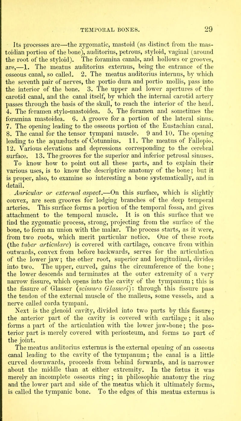 Its processes are—the zygomatic, mastoid (as distinct from the mas- toidian portion of the bone), auditorius, petrous, styloid, vaginal (around the root of the styloid). The foramina canals, and hollows or grooves, are,—1. The meatus auditorius externus, being the entrance of the osseous canal, so called. 2. The meatus auditorius interims, by which the seventh pair of nerves, the portio dura and portio mollis, pass into the interior of the bone. 3. The upper and lower apertures of the carotid canal, and the canal itself, by which the internal carotid artery passes through the basis of the skull, to reach the interior of the head. 4. The foramen stylo-mastoidea. 5. The foramen and sometimes the foramina mastoidea. 6. A groove for a portion of the lateral sinus. 7. The opening leading to the osseous portion of the Eustachian canal. 8. The canal for the tensor tympani muscle. 9 and 10. The opening loading to the aqureducts of Cotunnius. 11. The meatus of Fallopio. 12. Various elevations and depressions corresponding to the cerebral surface. 13. The grooves for the superior and inferior petrosal sinuses. To know how to point out all these parts, and to explain their various uses, is to know the descriptive anatomy of the bone; but it is proper, also, to examine so interesting a bone systematically, and in detail. Auricular or external aspect.—On this surface, which is slightly convex, are seen grooves for lodging branches of the deep temporal arteries. This surface forms a portion of the temporal fossa, and gives attachment to the temporal muscle. It is on this surface that we tind the zygomatic process, strong, projecting from the surface of the bone, to form an union with the malar. The process starts, as it were, from two roots, which merit particular notice. One of these roots (the tuber articulare) is covered with cartilage, concave from within outwards, convex from before backwards, serves for the articulation of the lower jaw; the other root, superior and longitudinal, divides into two. The upper, curved, gains the circumference of the bone; the lower descends and terminates at the outer extremity of a very narrow fissure, which opens into the cavity of the tympanum; this is the fissure of Glasser (scissura Glassed)’, through this fissure pass the tendon of the external muscle of the malleus, some vessels, and a nerve called corda tympani. Next is the glenoid cavity, divided into two parts by this fissure; the anterior part of the cavity is covered with cartilage ; it also forms a part of the articulation with the lower jaw-bone; the pos- terior part is merely covered with periosteum, and forms no part of the joint. The meatus auditorius extemus is the external opening of an osseous canal leading to the cavity of the tympanum; the canal is a little curved downwards, proceeds from behind forwards, and is narrower about the middle than at either extremity. In the foetus it was merely an incomplete osseous ring; in philosophic anatomy the ring and the lower part and side of the meatus which it ultimately forms, is called the tympanic bone. To the edges of this meatus extemus is