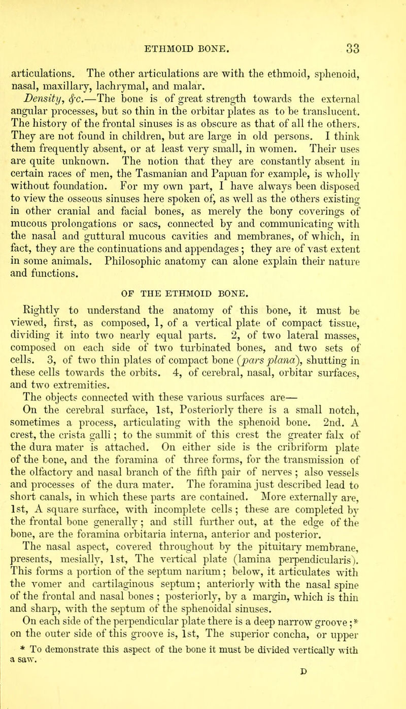 articulations. The other articulations are with the ethmoid, sphenoid, nasal, maxillary, lachrymal, and malar. Density, fyc.—The bone is of great strength towards the external angular processes, but so thin in the orbitar plates as to he translucent. The history of the frontal sinuses is as obscure as that of all the others. They are not found in children, but are large in old persons. I think them frequently absent, or at least very small, in women. Their uses are quite unknown. The notion that they are constantly absent in certain races of men, the Tasmanian and Papuan for example, is wholly without foundation. For my own part, I have always been disposed to view the osseous sinuses here spoken of, as well as the others existing in other cranial and facial bones, as merely the bony coverings of mucous prolongations or sacs, connected by and communicating with the nasal and guttural mucous cavities and membranes, of which, in fact, they are the continuations and appendages; they are of vast extent in some animals. Philosophic anatomy can alone explain their nature and functions. OF THE ETHMOID BONE. Rightly to understand the anatomy of this bone, it must be viewed, first, as composed, 1, of a vertical plate of compact tissue, dividing it into two nearly equal parts. 2, of two lateral masses, composed on each side of two turbinated bones, and two sets of cells. 3, of two thin plates of compact bone (pars plana), shutting in these cells towards the orbits. 4, of cerebral, nasal, orbitar surfaces, and two extremities. The objects connected with these various surfaces are— On the cerebral surface, 1st, Posteriorly there is a small notch, sometimes a process, articulating with the sphenoid bone. 2nd. A crest, the crista galli; to the summit of this crest the greater falx of the dura mater is attached. On either side is the cribriform plate of the bone, and the foramina of three forms, for the transmission of the olfactory and nasal branch of the fifth pair of nerves ; also vessels and processes of the dura mater. The foramina just described lead to short canals, in which these parts are contained. More externally are, 1st, A square surface, with incomplete cells; these are completed bv the frontal bone generally; and still further out, at the edge of the bone, are the foramina orbitaria interna, anterior and posterior. The nasal aspect, covered throughout by the pituitary membrane, presents, mesially, 1st, The vertical plate (lamina perpendicularis). This forms a portion of the septum narium; below, it articulates with the vomer and cartilaginous septum; anteriorly with the nasal spine of the frontal and nasal bones ; posteriorly, by a margin, which is thin and sharp, with the septum of the sphenoidal sinuses. On each side of the perpendicular plate there is a deep narrow groove; * on the outer side of this groove is, 1st, The superior concha, or upper * To demonstrate this aspect of the bone it must be divided vertically with a saw. D