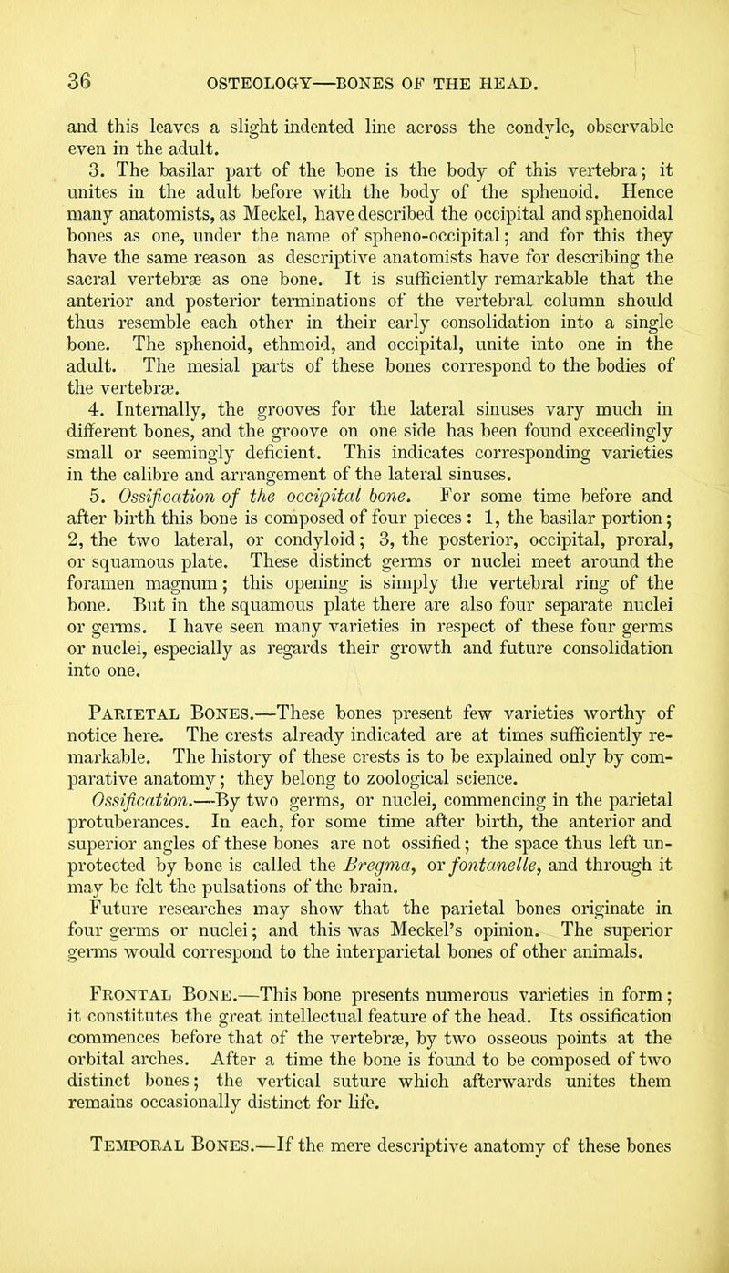 and this leaves a slight indented line across the condyle, observable even in the adult. 3. The basilar part of the bone is the body of this vertebra; it unites in the adult before with the body of the sphenoid. Hence many anatomists, as Meckel, have described the occipital and sphenoidal bones as one, under the name of spheno-occipital; and for this they have the same reason as descriptive anatomists have for describing the sacral vertebrae as one bone. It is sufficiently remarkable that the anterior and posterior terminations of the vertebral column should thus resemble each other in their early consolidation into a single bone. The sphenoid, ethmoid, and occipital, unite into one in the adult. The mesial parts of these bones correspond to the bodies of the vertebrae. 4. Internally, the grooves for the lateral sinuses vary much in different bones, and the groove on one side has been found exceedingly small or seemingly deficient. This indicates corresponding varieties in the calibre and arrangement of the lateral sinuses. 5. Ossification of the occipital hone. For some time before and after birth this bone is composed of four pieces : 1, the basilar portion; 2, the two lateral, or condyloid; 3, the posterior, occipital, proral, or squamous plate. These distinct germs or nuclei meet around the foramen magnum; this opening is simply the vertebral ring of the bone. But in the squamous plate there are also four separate nuclei or germs. I have seen many varieties in respect of these four germs or nuclei, especially as regards their growth and future consolidation into one. Parietal Bones.—These bones present few varieties worthy of notice here. The crests already indicated are at times sufficiently re- markable. The history of these crests is to be explained only by com- parative anatomy; they belong to zoological science. Ossification.—By two germs, or nuclei, commencing in the parietal protuberances. In each, for some time after birth, the anterior and superior angles of these bones are not ossified; the space thus left un- protected by bone is called the Bregma, or fontanelle, and through it may be felt the pulsations of the brain. Future researches may show that the parietal bones originate in four germs or nuclei; and this was Meckel’s opinion. The superior germs would correspond to the interparietal bones of other animals. Frontal Bone.—This bone presents numerous varieties in form; it constitutes the great intellectual feature of the head. Its ossification commences before that of the vertebrae, by two osseous points at the orbital arches. After a time the bone is found to be composed of two distinct bones; the vertical suture which afterwards unites them remains occasionally distinct for life. Temporal Bones.—If the mere descriptive anatomy of these bones