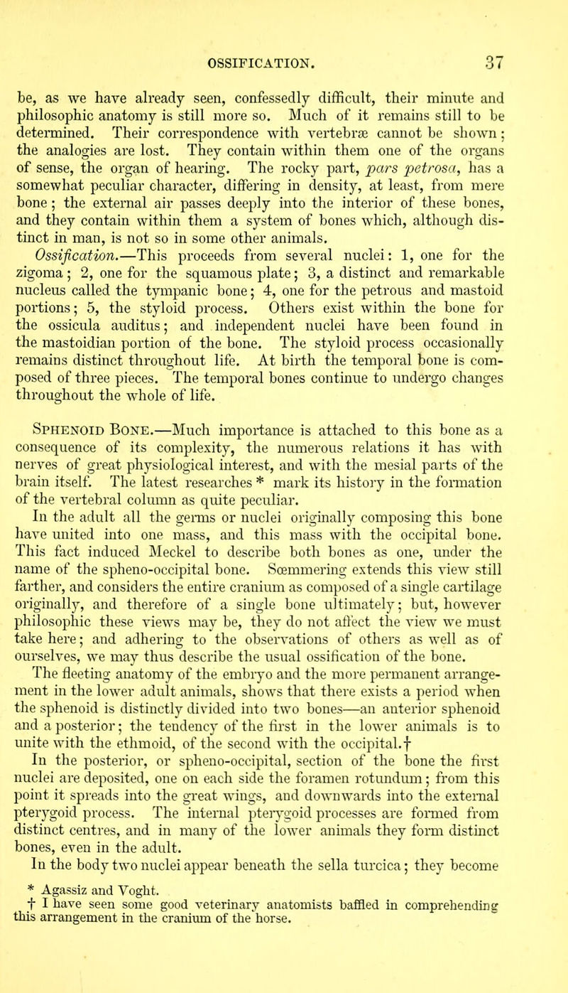 be, as we have already seen, confessedly difficult, their minute and philosophic anatomy is still more so. Much of it remains still to be determined. Their correspondence with vertebrae cannot be shown : the analogies are lost. They contain within them one of the organs of sense, the organ of hearing. The rocky part, pars petrosa, has a somewhat peculiar character, differing in density, at least, from mere bone ; the external air passes deeply into the interior of these bones, and they contain within them a system of bones which, although dis- tinct in man, is not so in some other animals. Ossification.—This proceeds from several nuclei: 1, one for the zigoma ; 2, one for the squamous plate; 3, a distinct and remarkable nucleus called the tympanic bone; 4, one for the petrous and mastoid portions; 5, the styloid process. Others exist within the bone for the ossicula auditus; and independent nuclei have been found in the mastoidian portion of the bone. The styloid process occasionally remains distinct throughout life. At birth the temporal bone is com- posed of three pieces. The temporal bones continue to undergo changes throughout the whole of life. Sphenoid Bone.—Much importance is attached to this bone as a consequence of its complexity, the numerous relations it has with nerves of great physiological interest, and with the mesial parts of the brain itself. The latest researches * mark its history in the formation of the vertebral column as quite peculiar. In the adult all the genus or nuclei originally composing this bone have united into one mass, and this mass with the occipital bone. This fact induced Meckel to describe both bones as one, under the name of the spheno-occipital bone. Scemmering extends this view still farther, and considers the entire cranium as composed of a single cartilage originally, and therefore of a single bone ultimately; but, however philosophic these views may be, they do not affect the view we must take here; and adhering to the observations of others as well as of ourselves, we may thus describe the usual ossification of the bone. The fleeting anatomy of the embiyo and the more permanent arrange- ment in the lower adult animals, shows that there exists a period when the sphenoid is distinctly divided into two bones—an anterior sphenoid and a posterior; the tendency of the first in the lower animals is to unite with the ethmoid, of the second with the occipital.f In the posterior, or spheno-occipital, section of the bone the first nuclei are deposited, one on each side the foramen rotundum; from this point it spreads into the great wings, and downwards into the external pterygoid process. The internal pterygoid processes are formed from distinct centres, and in many of the lower animals they form distinct bones, even in the adult. In the body two nuclei appear beneath the sella turcica; they become * Agassiz and Voght. f I have seen some good veterinary anatomists baffled in comprehending this arrangement in the cranium of the horse.