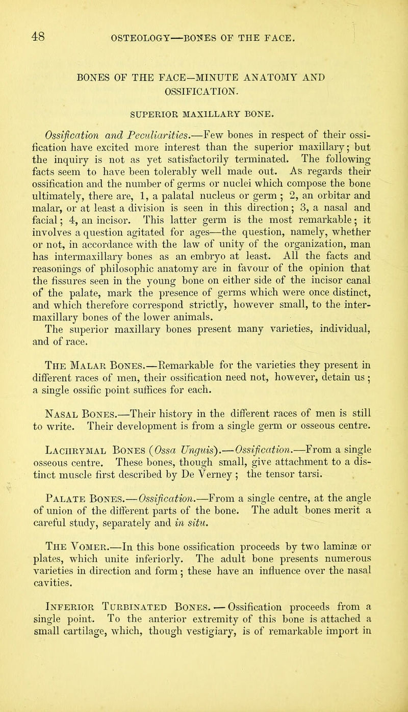 BONES OF THE FACE-MINUTE ANATOMY AND OSSIFICATION. SUPERIOR MAXILLARY BONE. Ossification and Peculiarities.—Few bones in respect of their ossi- fication have excited more interest than the superior maxillary; but the inquiry is not as yet satisfactorily terminated. The following facts seem to have been tolerably well made out. As regards their ossification and the number of germs or nuclei which compose the bone ultimately, there are, 1, a palatal nucleus or germ ; 2, an orbitar and malar, or at least a division is seen in this direction; 3, a nasal and facial; 4, an incisor. This latter germ is the most remarkable; it involves a question agitated for ages—the question, namely, whether or not, in accordance with the law of unity of the organization, man has intermaxillary bones as an embryo at least. All the facts and reasonings of philosophic anatomy are in favour of the opinion that the fissures seen in the young bone on either side of the incisor canal of the palate, mark the presence of germs which were once distinct, and which therefore correspond strictly, however small, to the inter- maxillary bones of the lower animals. The superior maxillary bones present many varieties, individual, and of race. The Malar Bones.—Remarkable for the varieties they present in different races of men, their ossification need not, however, detain us ; a single ossific point suffices for each. Nasal Bones.—Their history in the different races of men is still to write. Their development is from a single germ or osseous centre. Lachrymal Bones (Ossa Unguis).—Ossification.—From a single osseous centre. These bones, though small, give attachment to a dis- tinct muscle first described by De Verney ; the tensor tarsi. Palate Bones.—Ossification.—From a single centre, at the angle of union of the different parts of the bone. The adult bones merit a careful study, separately and in situ. The Vomer.—In this bone ossification proceeds by two laminae or plates, which unite interiorly. The adult bone presents numerous varieties in direction and form; these have an influence over the nasal cavities. Inferior Turbinated Bones. — Ossification proceeds from a single point. To the anterior extremity of this bone is attached a small cartilage, which, though vestigiary, is of remarkable import in