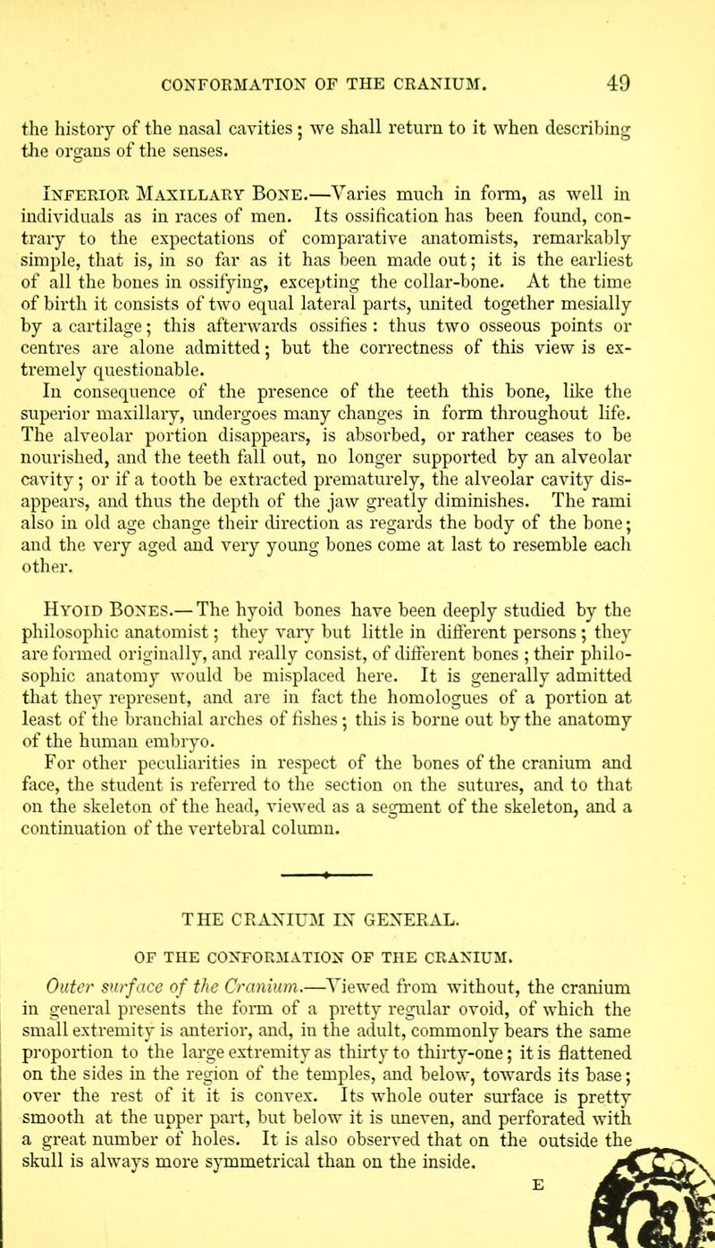 the history of the nasal cavities; we shall return to it when describing the organs of the senses. Inferior Maxillary Bone.—Varies much in form, as well in individuals as in races of men. Its ossification has been found, con- trary to the expectations of comparative anatomists, remarkably simple, that is, in so far as it has been made out; it is the earliest of all the bones in ossifying, excepting the collar-bone. At the time of birth it consists of two equal lateral parts, united together mesially by a cartilage; this afterwards ossifies : thus two osseous points or centres are alone admitted; but the correctness of this view is ex- tremely questionable. In consequence of the presence of the teeth this bone, like the superior maxillary, undergoes many changes in form throughout life. The alveolar portion disappears, is absorbed, or rather ceases to be nourished, and the teeth fall out, no longer supported by an alveolar cavity; or if a tooth be extracted prematurely, the alveolar cavity dis- appears, and thus the depth of the jaw greatly diminishes. The rami also in old age change their direction as regards the body of the bone; and the very aged and very young bones come at last to resemble each other. Hyoid Bones.— The hyoid bones have been deeply studied by the philosophic anatomist; they vary but little in different persons ; they are formed originally, and really consist, of different bones ; their philo- sophic anatomy would be misplaced here. It is generally admitted that they represent, and are in fact the homologues of a portion at least of the branchial arches of fishes ; this is borne out by the anatomy of the human embryo. For other peculiarities in respect of the bones of the cranium and face, the student is referred to the section on the sutures, and to that on the skeleton of the head, viewed as a segment of the skeleton, and a continuation of the vertebral column. THE CRANIUM IN GENERAL. OF THE CONFORMATION OF THE CRANIUM. Outer surface of the Cranium.—Viewed from without, the cranium in general presents the form of a pretty regular ovoid, of which the small extremity is anterior, and, in the adult, commonly bears the same proportion to the large extremity as thirty to thirty-one; it is flattened on the sides in the region of the temples, and below, towards its base; over the rest of it it is convex. Its whole outer surface is pretty smooth at the upper part, but below it is uneven, and perforated with a great number of holes. It is also observed that on the outside the skull is always more symmetrical than on the inside. E