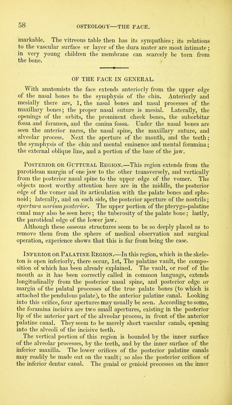 markable. The vitreous table then has its sympathies; its relations to the vascular surface or layer of the dura mater are most intimate ; in very young children the membrane can scarcely be torn from the bone. OF THE FACE IN GENERAL. With anatomists the face extends anteriorly from the upper edge of the nasal bones to the symphysis of the chin. Anteriorly and mesially there are, 1, the nasal bones and nasal processes of the maxillary bones; the proper nasal suture is mesial. Laterally, the openings of the orbits, the prominent cheek bones, the suborbitar fossa and foramen, and the canina fossa. Under the nasal bones are seen the anterior nares, the nasal spine, the maxillary suture, and alveolar process. Next the aperture of the mouth, and the teeth; the symphysis of the chin and mental eminence and mental foramina; the external oblique line, and a portion of the base of the jaw. Posterior or Guttural Region.—This region extends from the parotidean margin of one jaw to the other transversely, and vertically from the posterior nasal spine to the upper edge of the vomer. The objects most worthy attention here are in the middle, the posterior edge of the vomer and its articulation with the palate bones and sphe- noid ; laterally, and on each side, the posterior aperture of the nostrils; apertura narium posterior. The upper portion of the pterygo-palatine canal may also be seen here; the tuberosity of the palate bone; lastly, the parotideal edge of the lower jaw. Although these osseous structures seem to be so deeply placed as to remove them from the sphere of medical observation and surgical operation, experience shows that this is far from being the case. Inferior OR Palatine Region.—In this region, which in the skele- ton is open inferiorly, there occur, 1st, The palatine vault, the compo- sition of which has been already explained. The vault, or roof of the mouth as it has been correctly called in common language, extends longitudinally from the posterior nasal spine, and posterior edge or margin of the palatal processes of the true palate bones (to which is attached the pendulous palate), to the anterior palatine canal. Looking into this orifice, four apertures may usually be seen. According to some, the foramina incisiva are two small apertures, existing in the posterior lip of the anterior part of the alveolar process, in front of the anterior palatine canal. They seem to be merely short vascular canals, opening into the alveoli of the incisive teeth. The vertical portion of this region is bounded by the inner surface of the alveolar processes, by the teeth, and by the inner surface of the inferior maxilla. The lower orifices of the posterior palatine canals may readily be made out on the vault; so also the posterior orifices of the inferior dentar canal. The genial or genioid processes on the inner