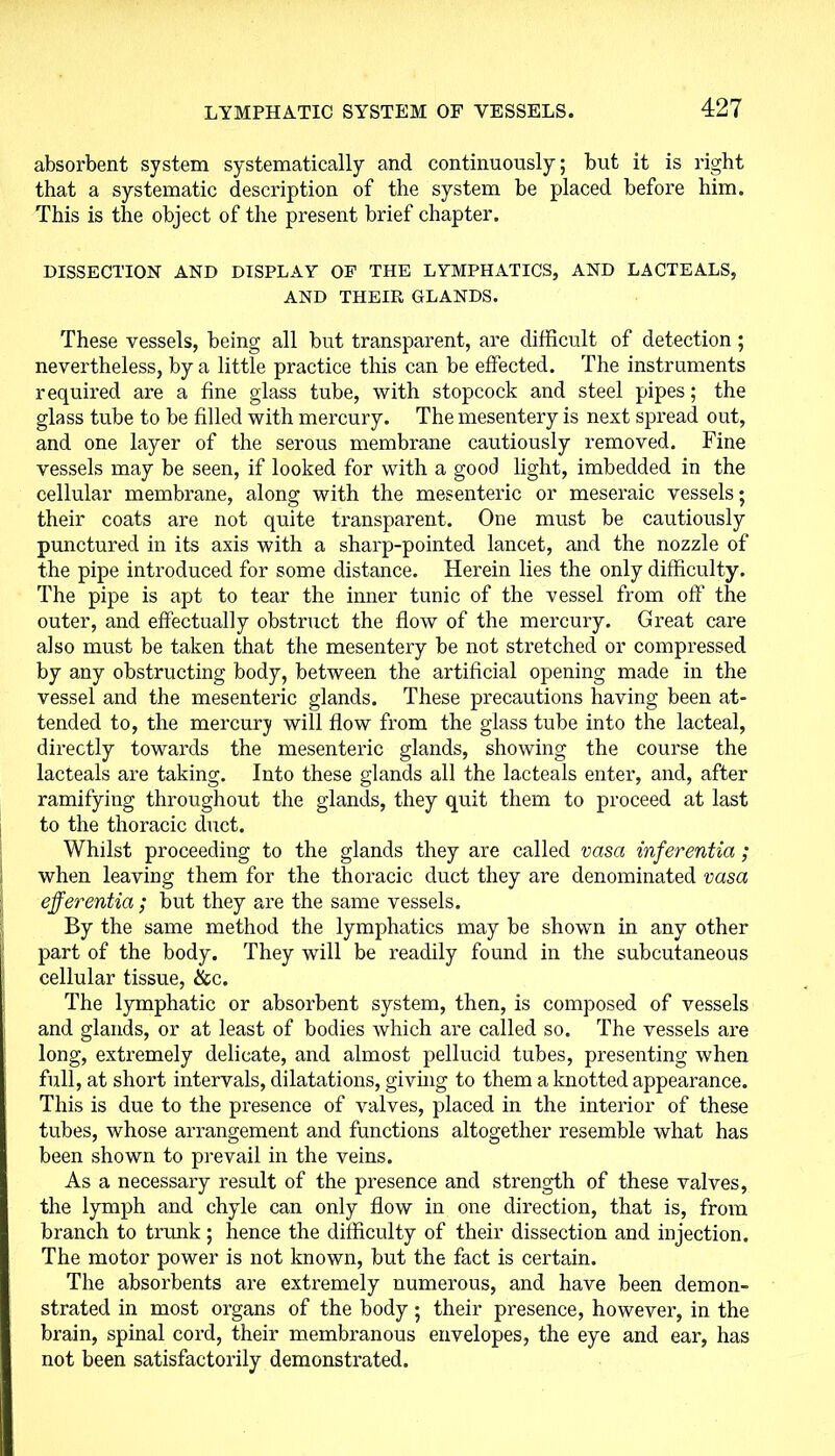 absorbent system systematically and continuously; but it is right that a systematic description of the system be placed before him. This is the object of the present brief chapter. DISSECTION AND DISPLAY OF THE LYMPHATICS, AND LACTEALS, AND THEIR GLANDS. These vessels, being all but transparent, are difficult of detection; nevertheless, by a little practice this can be effected. The instruments required are a fine glass tube, with stopcock and steel pipes; the glass tube to be filled with mercury. The mesentery is next spread out, and one layer of the serous membrane cautiously removed. Fine vessels may be seen, if looked for with a good light, imbedded in the cellular membrane, along with the mesenteric or meseraic vessels; their coats are not quite transparent. One must be cautiously punctured in its axis with a sharp-pointed lancet, and the nozzle of the pipe introduced for some distance. Herein lies the only difficulty. The pipe is apt to tear the inner tunic of the vessel from off’ the outer, and effectually obstruct the flow of the mercury. Great care also must be taken that the mesentery be not stretched or compressed by any obstructing body, between the artificial opening made in the vessel and the mesenteric glands. These precautions having been at- tended to, the mercury will flow from the glass tube into the lacteal, directly towards the mesenteric glands, showing the course the lacteals are taking. Into these glands all the lacteals enter, and, after ramifying throughout the glands, they quit them to proceed at last to the thoracic duct. Whilst proceeding to the glands they are called vasa inferentia; when leaving them for the thoracic duct they are denominated vasa efferentia; but they are the same vessels. By the same method the lymphatics may be shown in any other part of the body. They will be readily found in the subcutaneous cellular tissue, &c. The lymphatic or absorbent system, then, is composed of vessels and glands, or at least of bodies which are called so. The vessels are long, extremely delicate, and almost pellucid tubes, presenting when full, at short intervals, dilatations, giving to them a knotted appearance. This is due to the presence of valves, placed in the interior of these tubes, whose arrangement and functions altogether resemble what has been shown to prevail in the veins. As a necessary result of the presence and strength of these valves, the lymph and chyle can only flow in one direction, that is, from branch to trunk ; hence the difficulty of their dissection and injection. The motor power is not known, but the fact is certain. The absorbents are extremely numerous, and have been demon- strated in most organs of the body ; their presence, however, in the brain, spinal cord, their membranous envelopes, the eye and ear, has not been satisfactorily demonstrated.