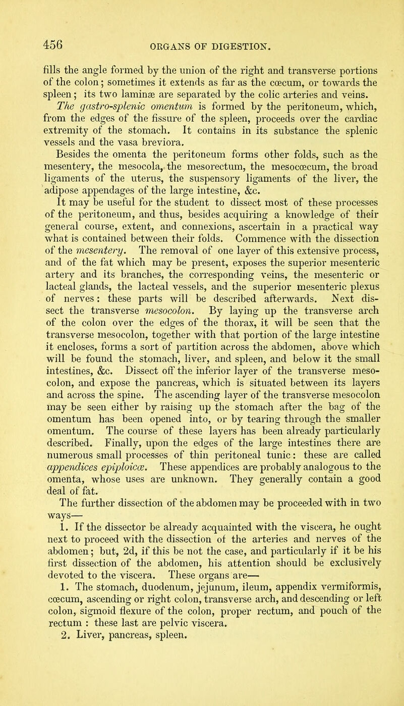 fills the angle formed by the union of the right and transverse portions of the colon; sometimes it extends as far as the coecum, or towards the spleen; its two laminae are separated by the colic arteries and veins. The gastro-splenic omentum is formed by the peritoneum, which, from the edges of the fissure of the spleen, proceeds over the cardiac extremity of the stomach. It contains in its substance the splenic vessels and the vasa breviora. Besides the omenta the peritoneum forms other folds, such as the mesentery, the mesocola, the mesorectum, the mesocoecum, the broad ligaments of the uterus, the suspensory ligaments of the liver, the adipose appendages of the large intestine, &c. It may be useful for the student to dissect most of these processes of the peritoneum, and thus, besides acquiring a knowledge of their general course, extent, and connexions, ascertain in a practical way what is contained between their folds. Commence with the dissection of the mesentery. The removal of one layer of this extensive process, and of the fat which may be present, exposes the superior mesenteric artery and its branches, the corresponding veins, the mesenteric or lacteal glands, the lacteal vessels, and the superior mesenteric plexus of nerves: these parts will be described afterwards. Next dis- sect the transverse mesocolon. By laying up the transverse arch of the colon over the edges of the thorax, it will be seen that the transverse mesocolon, together with that portion of the large intestine it encloses, forms a sort of partition across the abdomen, above which will be found the stomach, liver, and spleen, and below it the small intestines, &c. Dissect off the inferior layer of the transverse meso- colon, and expose the pancreas, which is situated between its layers and across the spine. The ascending layer of the transverse mesocolon may be seen either by raising up the stomach after the bag of the omentum has been opened into, or by tearing through the smaller omentum. The course of these layers has been already particularly described. Finally, upon the edges of the large intestines there are numerous small processes of thin peritoneal tunic: these are called appendices epiploicce. These appendices are probably analogous to the omenta, whose uses are unknown. They generally contain a good deal of fat. The further dissection of the abdomen may be proceeded with in two ways— 1. If the dissector be already acquainted with the viscera, he ought next to proceed with the dissection of the arteries and nerves of the abdomen; but, 2d, if this be not the case, and particularly if it be his first dissection of the abdomen, his attention should be exclusively devoted to the viscera. These organs are— 1. The stomach, duodenum, jejunum, ileum, appendix vermiformis, coecum, ascending or right colon, transverse arch, and descending or left colon, sigmoid flexure of the colon, propel- rectum, and pouch of the rectum : these last are pelvic viscera. 2. Liver, pancreas, spleen.