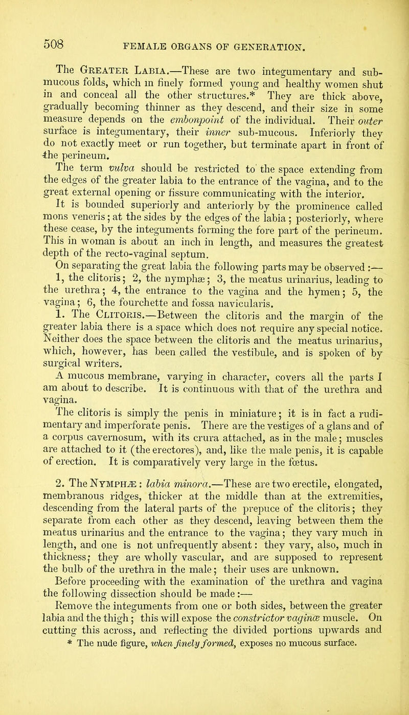 The Greater Labia.—These are two integumentary and sub- mucous folds, which in finely formed young and healthy women shut in and conceal all the other structures.* They are thick above, gradually becoming thinner as they descend, and their size in some measure depends on the embonpoint of the individual. Their outer surface is integumentary, their inner sub-mucous. Interiorly they do not exactly meet or run together, but terminate apart in front of ■the perineum. The term vulva should be restricted to the space extending from the edges of the greater labia to the entrance of the vagina, and to the great external opening or fissure communicating with the interior. It is bounded superiorly and anteriorly by the prominence called mons veneris; at the sides by the edges of the labia ; posteriorly, where these cease, by the integuments forming the fore part of the perineum. This in woman is about an inch in length, and measures the greatest depth of the recto-vaginal septum. On separating the great labia the following parts may be observed :— 1, the clitoris; 2, the nymphee; 3, the meatus urinarius, leading to the urethra; 4, the entrance to the vagina and the hymen; 5, the vagina; 6, the fourchette and fossa navicularis. 1. The Clitoris.—Between the clitoris and the margin of the greater labia there is a space which does not require any special notice. Neither does the space between the clitoris and the meatus urinarius, which, however, has been called the vestibule, and is spoken of by surgical writers. A mucous membrane, varying in character, covers all the parts I am about to describe. It is continuous with that of the urethra and vagina. The clitoris is simply the penis in miniature; it is in fact a rudi- mentary and imperfoWate penis. There are the vestiges of a glans and of a corpus cavernosum, with its crura attached, as in the male; muscles are attached to it (the erectores), and, like the male penis, it is capable of erection. It is comparatively very large in the foetus. 2. TheNYMPH^E: labia minora.—These are two erectile, elongated, membranous ridges, thicker at the middle than at the extremities, descending from the lateral parts of the prepuce of the clitoris; they separate from each other as they descend, leaving between them the meatus urinarius and the entrance to the vagina; they vary much in length, and one is not unfrequently absent: they vary, also, much in thickness; they are wholly vascular, and are supposed to represent the bulb of the urethra in the male; their uses are unknown. Before proceeding with the examination of the urethra and vagina the following dissection should be made:— Remove the integuments from one or both sides, between the greater labia and the thigh; this will expose the constrictor vaginae muscle. On cutting this across, and reflecting the divided portions upwards and * The nude figure, when finely formed, exposes no mucous surface.