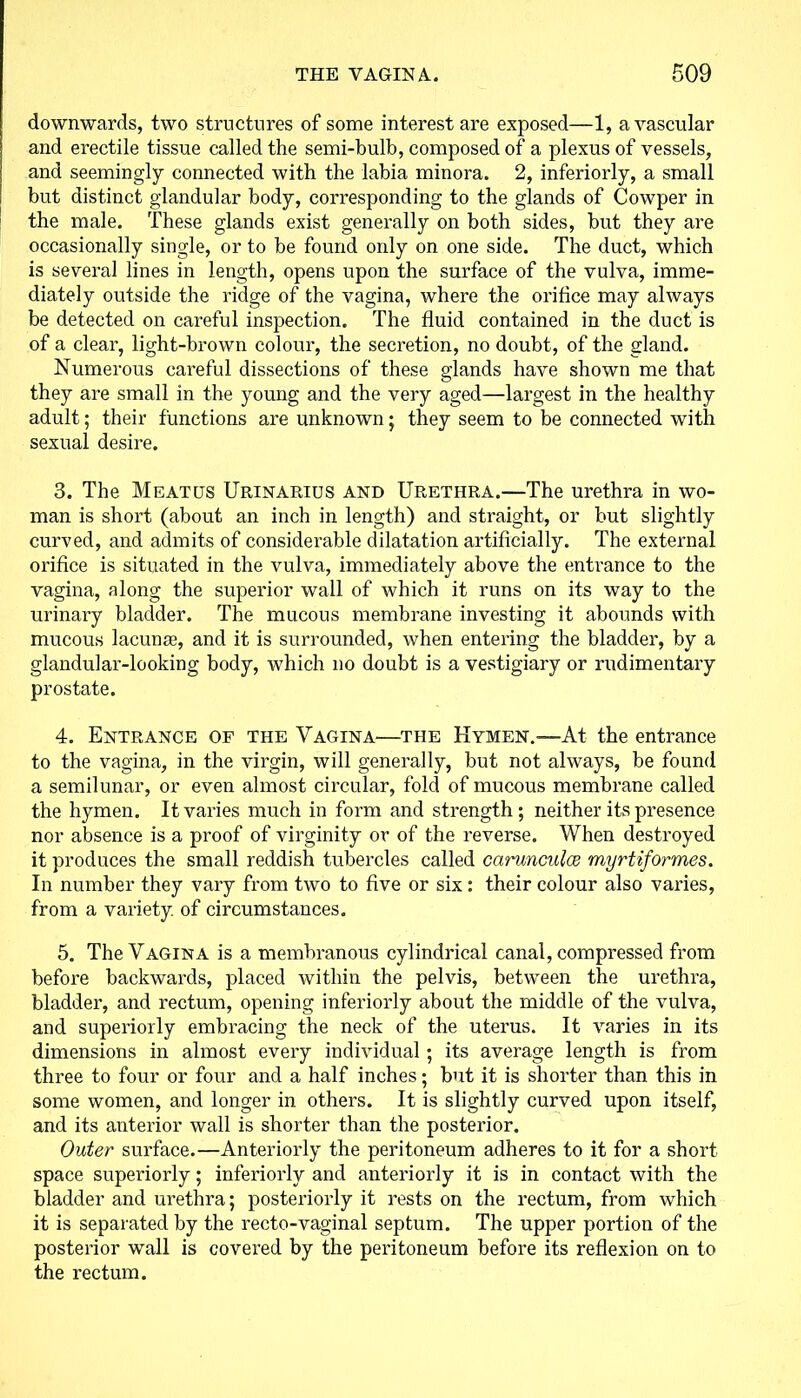 downwards, two structures of some interest are exposed—1, avascular and erectile tissue called the semi-bulb, composed of a plexus of vessels, and seemingly connected with the labia minora. 2, interiorly, a small but distinct glandular body, corresponding to the glands of Cowper in the male. These glands exist generally on both sides, but they are occasionally single, or to be found only on one side. The duct, which is several lines in length, opens upon the surface of the vulva, imme- diately outside the ridge of the vagina, where the orifice may always be detected on careful inspection. The fluid contained in the duct is of a clear, light-brown colour, the secretion, no doubt, of the gland. Numerous careful dissections of these glands have shown me that they are small in the young and the very aged—largest in the healthy adult; their functions are unknown; they seem to be connected with sexual desire. 3. The Meatus Urinarius and Urethra.—The urethra in wo- man is short (about an inch in length) and straight, or but slightly curved, and admits of considerable dilatation artificially. The external orifice is situated in the vulva, immediately above the entrance to the vagina, along the superior wall of which it runs on its way to the urinary bladder. The mucous membrane investing it abounds with mucous lacunae, and it is surrounded, when entering the bladder, by a glandular-looking body, which no doubt is a vestigiary or rudimentary prostate. 4. Entrance of the Vagina—the Hymen.—-At the entrance to the vagina, in the virgin, will generally, but not always, be found a semilunar, or even almost circular, fold of mucous membrane called the hymen. It varies much in form and strength; neither its presence nor absence is a proof of virginity or of the reverse. When destroyed it produces the small reddish tubercles called carunculce myrtiformes. In number they vary from two to five or six : their colour also varies, from a variety of circumstances. 5. The Vagina is a membranous cylindrical canal, compressed from before backwards, placed within the pelvis, between the urethra, bladder, and rectum, opening interiorly about the middle of the vulva, and superiorly embracing the neck of the uterus. It varies in its dimensions in almost every individual ; its average length is from three to four or four and a half inches; but it is shorter than this in some women, and longer in others. It is slightly curved upon itself, and its anterior wall is shorter than the posterior. Outer surface.—Anteriorly the peritoneum adheres to it for a short space superiorly; interiorly and anteriorly it is in contact with the bladder and urethra; posteriorly it rests on the rectum, from which it is separated by the recto-vaginal septum. The upper portion of the posterior wall is covered by the peritoneum before its reflexion on to the rectum.