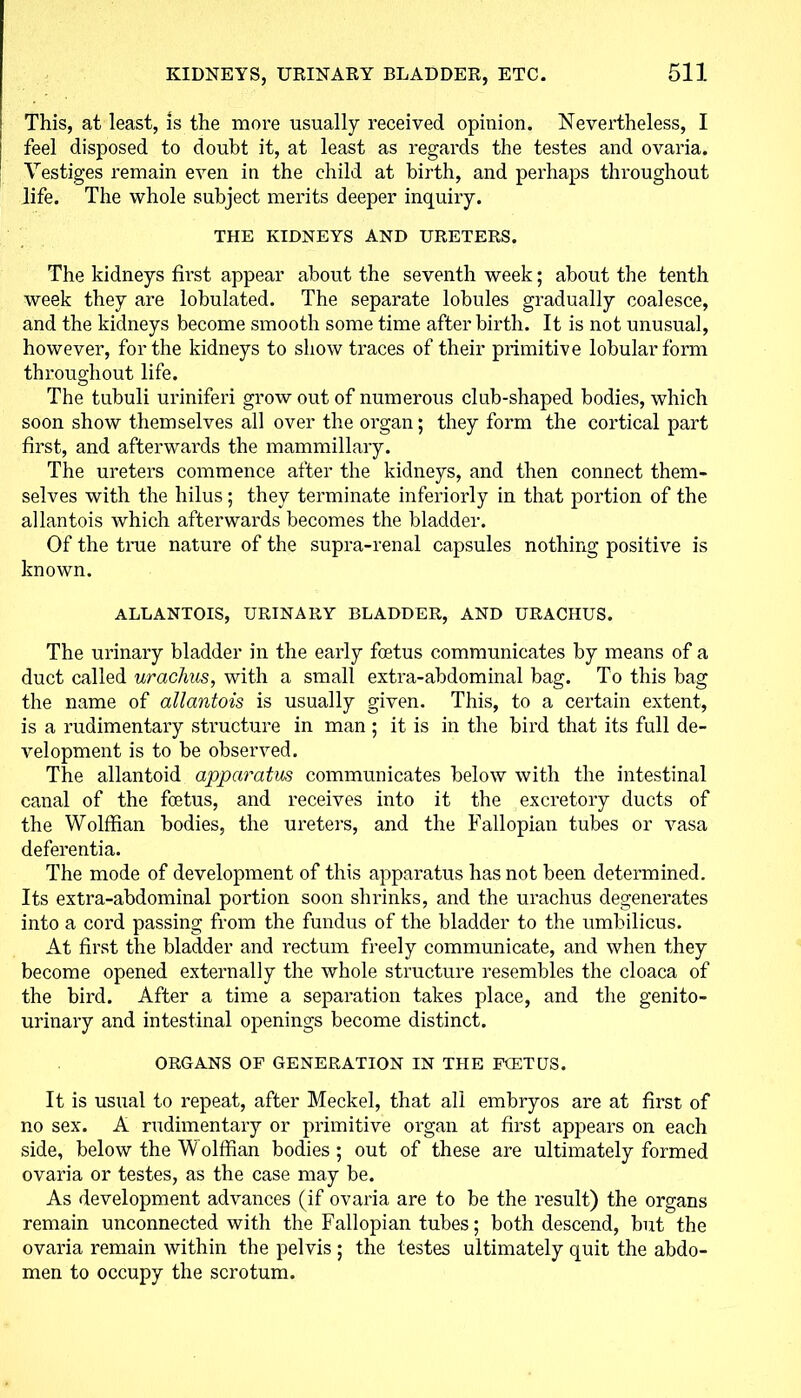 This, at least, is the more usually received opinion. Nevertheless, I feel disposed to doubt it, at least as regards the testes and ovaria. Vestiges remain even in the child at birth, and perhaps throughout life. The whole subject merits deeper inquiry. THE KIDNEYS AND URETERS. The kidneys first appear about the seventh week; about the tenth week they are lobulated. The separate lobules gradually coalesce, and the kidneys become smooth some time after birth. It is not unusual, however, for the kidneys to show traces of their primitive lobular form throughout life. The tubuli uriniferi grow out of numerous club-shaped bodies, which soon show themselves all over the organ; they form the cortical part first, and afterwards the mammillary. The ureters commence after the kidneys, and then connect them- selves with the hilus; they terminate interiorly in that portion of the allantois which afterwards becomes the bladder. Of the true nature of the supra-renal capsules nothing positive is known. ALLANTOIS, URINARY BLADDER, AND URACHUS. The urinary bladder in the early foetus communicates by means of a duct called urachus, with a small extra-abdominal bag. To this bag the name of allantois is usually given. This, to a certain extent, is a rudimentary structure in man ; it is in the bird that its full de- velopment is to be observed. The allantoid apparatus communicates below with the intestinal canal of the foetus, and receives into it the excretory ducts of the Wolffian bodies, the ureters, and the Fallopian tubes or vasa deferentia. The mode of development of this apparatus has not been determined. Its extra-abdominal portion soon shrinks, and the urachus degenerates into a cord passing from the fundus of the bladder to the umbilicus. At first the bladder and rectum freely communicate, and when they become opened externally the whole structure resembles the cloaca of the bird. After a time a separation takes place, and the genito- urinary and intestinal openings become distinct. ORGANS OF GENERATION IN THE FCETUS. It is usual to repeat, after Meckel, that all embryos are at first of no sex. A rudimentary or primitive organ at first appears on each side, below the Wolffian bodies; out of these are ultimately formed ovaria or testes, as the case may be. As development advances (if ovaria are to be the result) the organs remain unconnected with the Fallopian tubes; both descend, but the ovaria remain within the pelvis ; the testes ultimately quit the abdo- men to occupy the scrotum.