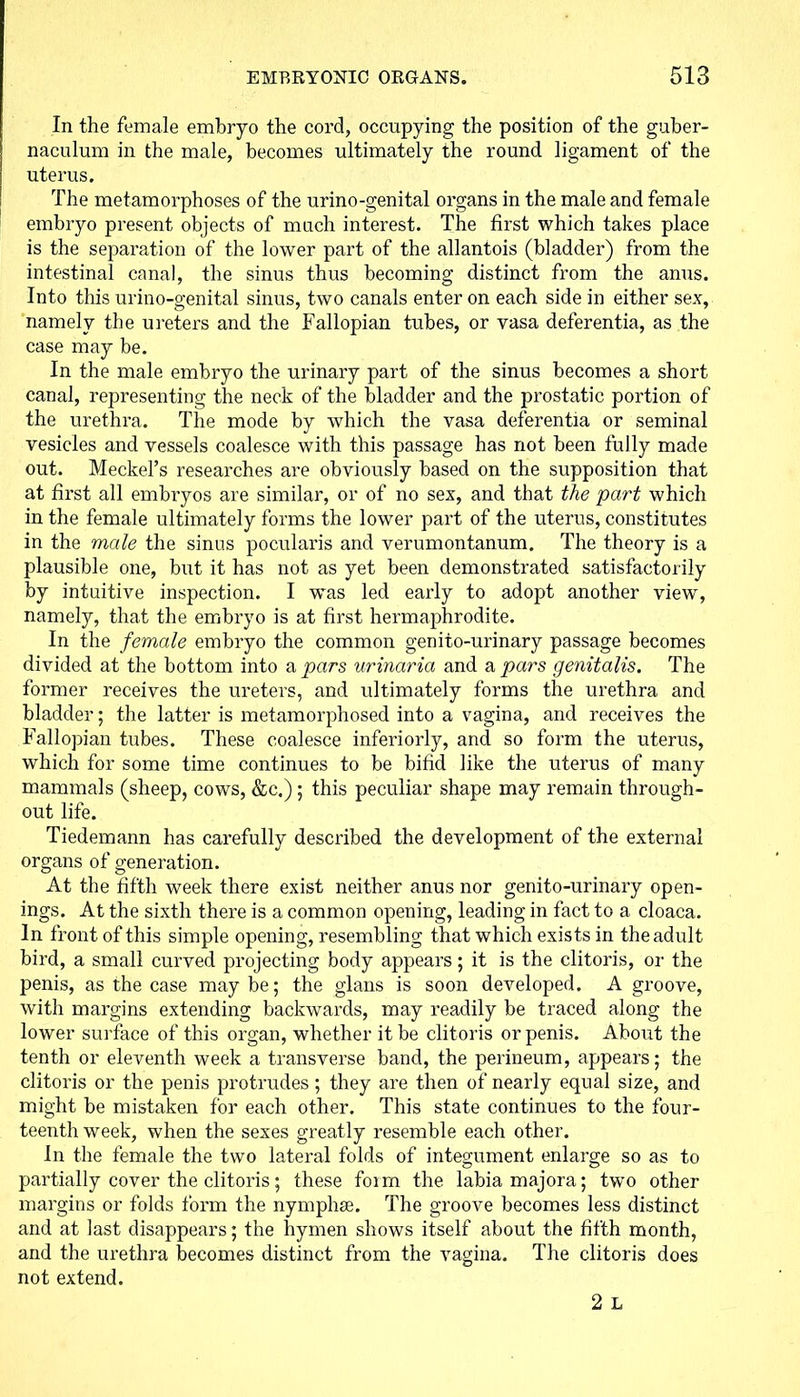 In the female embryo the cord, occupying the position of the guber- naculum in the male, becomes ultimately the round ligament of the uterus. The metamorphoses of the urino-genital organs in the male and female embryo present objects of much interest. The first which takes place is the separation of the lower part of the allantois (bladder) from the intestinal canal, the sinus thus becoming distinct from the anus. Into this urino-genital sinus, two canals enter on each side in either sex, namely the ureters and the Fallopian tubes, or vasa deferentia, as the case may be. In the male embryo the urinary part of the sinus becomes a short canal, representing the neck of the bladder and the prostatic portion of the urethra. The mode by which the vasa deferentia or seminal vesicles and vessels coalesce with this passage has not been fully made out. Meckel’s researches are obviously based on the supposition that at first all embryos are similar, or of no sex, and that the part which in the female ultimately forms the lower part of the uterus, constitutes in the male the sinus pocularis and verumontanum. The theory is a plausible one, but it has not as yet been demonstrated satisfactorily by intuitive inspection. I was led early to adopt another view, namely, that the embryo is at first hermaphrodite. In the female embryo the common genito-urinary passage becomes divided at the bottom into a pars urinaria and a pars genitalis. The former receives the ureters, and ultimately forms the urethra and bladder; the latter is metamorphosed into a vagina, and receives the Fallopian tubes. These coalesce interiorly, and so form the uterus, which for some time continues to be bifid like the uterus of many mammals (sheep, cows, &c.) ; this peculiar shape may remain through- out life. Tiedemann has carefully described the development of the external organs of generation. At the fifth week there exist neither anus nor genito-urinary open- ings. At the sixth there is a common opening, leading in fact to a cloaca. In front of this simple opening, resembling that which exists in the adult bird, a small curved projecting body appears; it is the clitoris, or the penis, as the case may be; the glans is soon developed. A groove, with margins extending backwards, may readily be traced along the lower surface of this organ, whether it be clitoris or penis. About the tenth or eleventh week a transverse band, the perineum, appears; the clitoris or the penis protrudes; they are then of nearly equal size, and might be mistaken for each other. This state continues to the four- teenth week, when the sexes greatly resemble each other. In the female the two lateral folds of integument enlarge so as to partially cover the clitoris; these foirn the labia majora; two other margins or folds form the nymphse. The groove becomes less distinct and at last disappears; the hymen shows itself about the fifth month, and the urethra becomes distinct from the vagina. The clitoris does not extend. 2 L