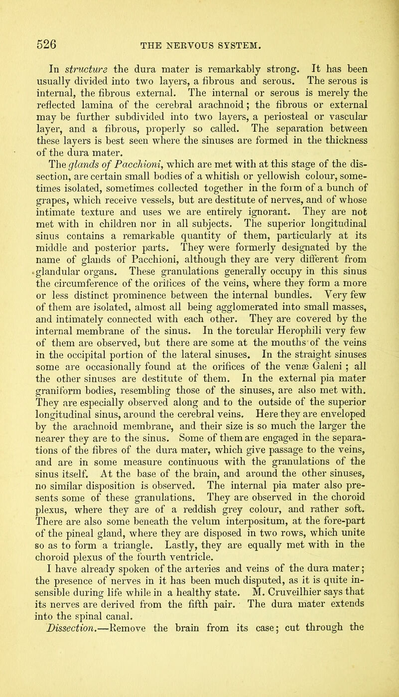 In structure the dura mater is remarkably strong. It has been usually divided into two layers, a fibrous and serous. The serous is internal, the fibrous external. The internal or serous is merely the reflected lamina of the cerebral arachnoid; the fibrous or external may be further subdivided into two layers, a periosteal or vascular layer, and a fibrous, properly so called. The separation between these layers is best seen where the sinuses are formed in the thickness of the dura mater. The glands of Pacchioni, which are met with at this stage of the dis- section, are certain small bodies of a whitish or yellowish colour, some- times isolated, sometimes collected together in the form of a bunch of grapes, which receive vessels, but are destitute of nerves, and of whose intimate texture and uses we are entirely ignorant. They are not met with in children nor in all subjects. The superior longitudinal sinus contains a remarkable quantity of them, particularly at its middle and posterior parts. They were formerly designated by the name of glands of Pacchioni, although they are very different from ■ glandular organs. These granulations generally occupy in this sinus the circumference of the orifices of the veins, where they form a more or less distinct prominence between the internal bundles. Very few of them are isolated, almost all being agglomerated into small masses, and intimately connected with each other. They are covered by the internal membrane of the sinus. In the torcular Herophili very few of them are observed, but there are some at the mouths of the veins in the occipital portion of the lateral sinuses. In the straight sinuses some are occasionally found at the orifices of the venae Galeni ; all the other sinuses are destitute of them. In the external pia mater graniform bodies, resembling those of the sinuses, are also met with. They are especially observed along and to the outside of the superior longitudinal sinus, around the cerebral veins. Here they are enveloped by the arachnoid membrane, and their size is so much the larger the nearer they are to the sinus. Some of them are engaged in the separa- tions of the fibres of the dura mater, which give passage to the veins, and are in some measure continuous with the granulations of the sinus itself. At the base of the brain, and around the other sinuses, no similar disposition is observed. The internal pia mater also pre- sents some of these granulations. They are observed in the choroid plexus, where they are of a reddish grey colour, and rather soft. There are also some beneath the velum interpositum, at the fore-part of the pineal gland, where they are disposed in two rows, which unite so as to form a triangle. Lastly, they are equally met with in the choroid plexus of the fourth ventricle. I have already spoken of the arteries and veins of the dura mater; the presence of nerves in it has been much disputed, as it is quite in- sensible during life while in a healthy state. M. Cruveilhier says that its nerves are derived from the fifth pair. The dura mater extends into the spinal canal. Dissection.—Remove the brain from its case; cut through the