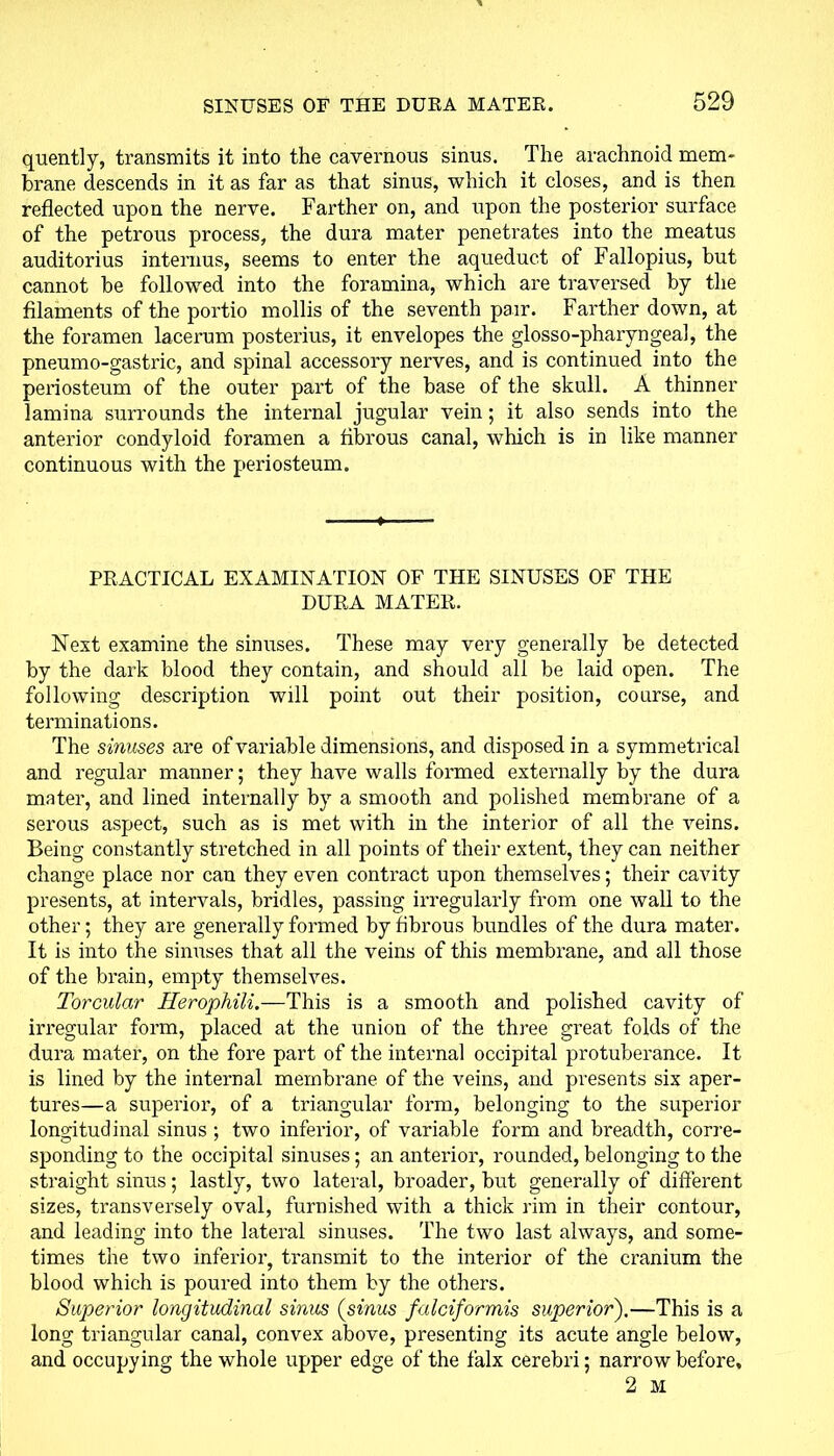 quently, transmits it into the cavernous sinus. The arachnoid mem- brane descends in it as far as that sinus, which it closes, and is then reflected upon the nerve. Farther on, and upon the posterior surface of the petrous process, the dura mater penetrates into the meatus auditorius interims, seems to enter the aqueduct of Fallopius, but cannot be followed into the foramina, which are traversed by the filaments of the portio mollis of the seventh pair. Farther down, at the foramen lacerum posterius, it envelopes the glosso-pharyngea], the pneumo-gastric, and spinal accessory nerves, and is continued into the periosteum of the outer part of the base of the skull. A thinner lamina surrounds the internal jugular vein ; it also sends into the anterior condyloid foramen a fibrous canal, which is in like manner continuous with the periosteum. PRACTICAL EXAMINATION OF THE SINUSES OF THE DURA MATER. Next examine the sinuses. These may very generally be detected by the dark blood they contain, and should all be laid open. The following description will point out their position, course, and terminations. The sinuses are of variable dimensions, and disposed in a symmetrical and regular manner; they have walls formed externally by the dura mater, and lined internally by a smooth and polished membrane of a serous aspect, such as is met with in the interior of all the veins. Being constantly stretched in all points of their extent, they can neither change place nor can they even contract upon themselves; their cavity presents, at intervals, bridles, passing irregularly from one wall to the other; they are generally formed by fibrous bundles of the dura mater. It is into the sinuses that all the veins of this membrane, and all those of the brain, empty themselves. Torcular Herophili.—This is a smooth and polished cavity of irregular form, placed at the union of the three great folds of the dura mater, on the fore part of the internal occipital protuberance. It is lined by the internal membrane of the veins, and presents six aper- tures—a superior, of a triangular form, belonging to the superior longitudinal sinus ; two inferior, of variable form and breadth, corre- sponding to the occipital sinuses; an anterior, rounded, belonging to the straight sinus; lastly, two lateral, broader, but generally of different sizes, transversely oval, furnished with a thick rim in their contour, and leading into the lateral sinuses. The two last always, and some- times the two inferior, transmit to the interior of the cranium the blood which is poured into them by the others. Superior longitudinal sinus (sinus falciformis superior).—This is a long triangular canal, convex above, presenting its acute angle below, and occupying the whole upper edge of the falx cerebri; narrow before, 2 M