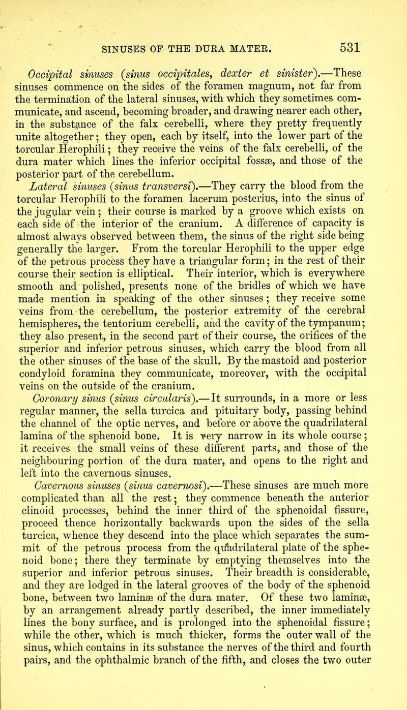 Occipital sinuses (sinus occipitales, dexter et sinister).—These sinuses commence on the sides of the foramen magnum, not far from the termination of the lateral sinuses, with which they sometimes com- municate, and ascend, becoming broader, and drawing nearer each other, in the substance of the falx cerebelli, where they pretty frequently unite altogether; they open, each by itself, into the lower part of the torcular Herophili; they receive the veins of the falx cerebelli, of the dura mater which lines the inferior occipital fossae, and those of the posterior part of the cerebellum. Lateral sinuses (sinus transversi).—They carry the blood from the torcular Herophili to the foramen lacerum posterius, into the sinus ot the jugular vein ; their course is marked by a groove which exists on each side of the interior of the cranium. A difference of capacity is almost always observed between them, the sinus of the right side being generally the larger. From the torcular Herophili to the upper edge of the petrous process they have a triangular form; in the rest of their course their section is elliptical. Their interior, which is everywhere smooth and polished, presents none of the bridles of which we have made mention in speaking of the other sinuses; they receive some veins from the cerebellum, the posterior extremity of the cerebral hemispheres, the tentorium cerebelli, and the cavity of the tympanum; they also present, in the second part of their course, the orifices of the superior and inferior petrous sinuses, which carry the blood from all the other sinuses of the base of the skull. By the mastoid and posterior condyloid foramina they communicate, moreover, with the occipital veins on the outside of the cranium. Coronary sinus (sinus circularis).—It surrounds, in a more or less regular manner, the sella turcica and pituitary body, passing behind the channel of the optic nerves, and before or above the quadrilateral lamina of the sphenoid bone. It is very narrow in its whole course ; it receives the small veins of these different parts, and those of the neighbouring portion of the dura mater, and opens to the right and left into the cavernous sinuses. Cavernous sinuses (sinus cavernosi).—These sinuses are much more complicated than all the rest; they commence beneath the anterior clinoid processes, behind the inner third of the sphenoidal fissure, proceed thence horizontally backwards upon the sides of the sella turcica, whence they descend into the place which separates the sum- mit of the petrous process from the quadrilateral plate of the sphe- noid bone; there they terminate by emptying themselves into the superior and inferior petrous sinuses. Their breadth is considerable, and they are lodged in the lateral grooves of the body of the sphenoid bone, between two laminae of the dura mater. Of these two laminae, by an arrangement already partly described, the inner immediately lines the bony surface, and is prolonged into the sphenoidal fissure; while the other, which is much thicker, forms the outer wall of the sinus, which contains in its substance the nerves of the third and fourth pairs, and the ophthalmic branch of the fifth, and closes the two outer