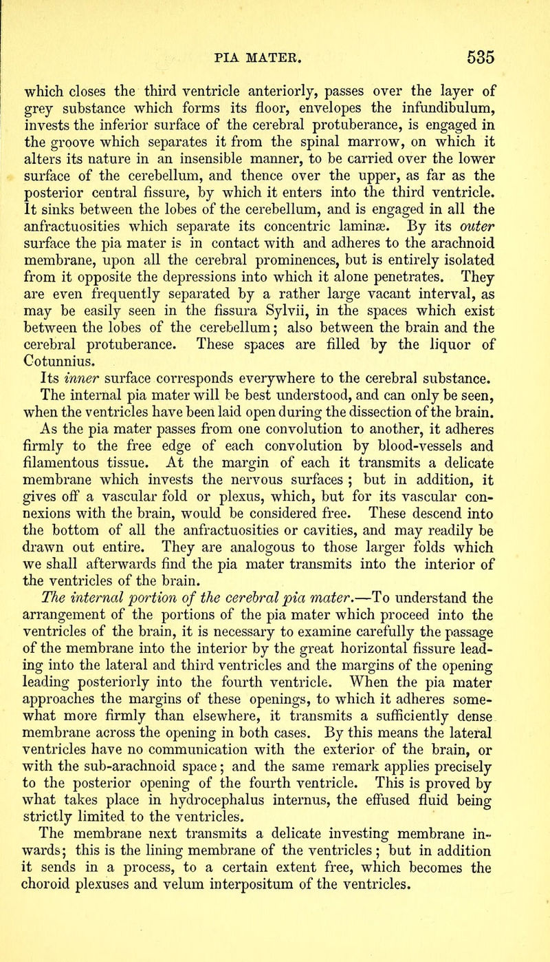 which closes the third ventricle anteriorly, passes over the layer of grey substance which forms its floor, envelopes the infundibulum, invests the inferior surface of the cerebral protuberance, is engaged in the groove which separates it from the spinal marrow, on which it alters its nature in an insensible manner, to be carried over the lower surface of the cerebellum, and thence over the upper, as far as the posterior central fissure, by which it enters into the third ventricle. It sinks between the lobes of the cerebellum, and is engaged in all the anfraetuosities which separate its concentric lamina.1. By its outer surface the pia mater is in contact with and adheres to the arachnoid membrane, upon all the cerebral prominences, but is entirely isolated from it opposite the depressions into which it alone penetrates. They are even frequently separated by a rather large vacant interval, as may be easily seen in the fissura Sylvii, in the spaces which exist between the lobes of the cerebellum; also between the brain and the cerebral protuberance. These spaces are filled by the liquor of Cotunnius. Its inner surface corresponds everywhere to the cerebral substance. The internal pia mater will be best understood, and can only be seen, when the ventricles have been laid open during the dissection of the brain. As the pia mater passes from one convolution to another, it adheres firmly to the free edge of each convolution by blood-vessels and filamentous tissue. At the margin of each it transmits a delicate membrane which invests the nervous surfaces ; but in addition, it gives off a vascular fold or plexus, which, but for its vascular con- nexions with the brain, would be considered free. These descend into the bottom of all the anfraetuosities or cavities, and may readily be drawn out entire. They are analogous to those larger folds which we shall afterwards find the pia mater transmits into the interior of the ventricles of the brain. The internal portion of the cerebral pia mater.—To understand the arrangement of the portions of the pia mater which proceed into the ventricles of the brain, it is necessary to examine carefully the passage of the membrane into the interior by the great horizontal fissure lead- ing into the lateral and third ventricles and the margins of the opening leading posteriorly into the fourth ventricle. When the pia mater approaches the margins of these openings, to which it adheres some- what more firmly than elsewhere, it transmits a sufficiently dense membrane across the opening in both cases. By this means the lateral ventricles have no communication with the exterior of the brain, or with the sub-arachnoid space; and the same remark applies precisely to the posterior opening of the fourth ventricle. This is proved by what takes place in hydrocephalus internus, the effused fluid being strictly limited to the ventricles. The membrane next transmits a delicate investing membrane in- wards; this is the lining membrane of the ventricles ; but in addition it sends in a process, to a certain extent free, which becomes the choroid plexuses and velum interpositum of the ventricles.