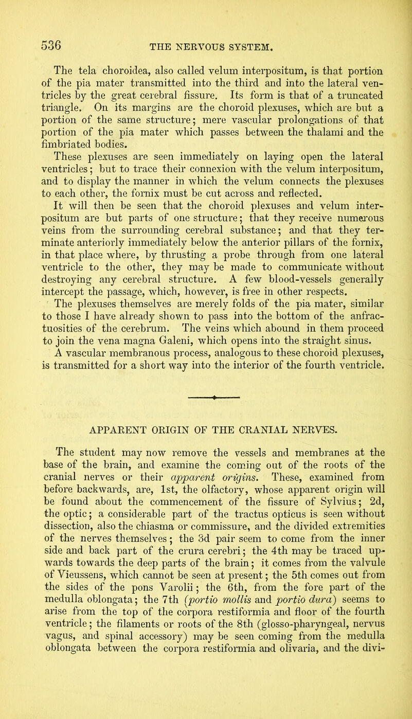 The tela choroidea, also called velum interpositum, is that portion of the pia mater transmitted into the third and into the lateral ven- tricles by the great cerebral fissure. Its form is that of a truncated triangle. On its margins are the choroid plexuses, which are but a portion of the same structure; mere vascular prolongations of that portion of the pia mater which passes between the thalami and the fimbriated bodies. These plexuses are seen immediately on laying open the lateral ventricles; but to trace their connexion with the velum interpositum, and to display the manner in which the velum connects the plexuses to each other, the fornix must be cut across and reflected. It will then be seen that the choroid plexuses and velum inter- positum are but parts of one structure; that they receive numerous veins from the surrounding cerebral substance; and that they ter- minate anteriorly immediately below the anterior pillars of the fornix, in that place where, by thrusting a probe through from one lateral ventricle to the other, they may be made to communicate without destroying any cerebral structure. A few blood-vessels generally intercept the passage, which, however, is free in other respects. The plexuses themselves are merely folds of the pia mater, similar to those I have already shown to pass into the bottom of the anfrac- tuosities of the cerebrum. The veins which abound in them proceed to join the vena magna Galeni, which opens into the straight sinus. A vascular membranous process, analogous to these choroid plexuses, is transmitted for a short way into the interior of the fourth ventricle. APPARENT ORIGIN OF THE CRANIAL NERVES. The student may now remove the vessels and membranes at the base of the brain, and examine the coming out of the roots of the cranial nerves or their apparent origins. These, examined from before backwards, are, 1st, the olfactory, whose apparent origin will be found about the commencement of the fissure of Sylvius; 2d, the optic; a considerable part of the tractus opticus is seen without dissection, also the chiasma or commissure, and the divided extremities of the nerves themselves; the 3d pair seem to come from the inner side and back part of the crura cerebri; the 4 th may be traced up- wards towards the deep parts of the brain; it comes from the valvule of Vieussens, which cannot be seen at present; the 5th comes out from the sides of the pons Varolii; the 6th, from the fore part of the medulla oblongata; the 7th (portio mollis and portio dura) seems to arise from the top of the corpora restiformia and floor of the fourth ventricle; the filaments or roots of the 8th (glosso-pharyngeal, nervus vagus, and spinal accessory) may be seen coming from the medulla oblongata between the corpora restiformia and olivaria, and the divi-