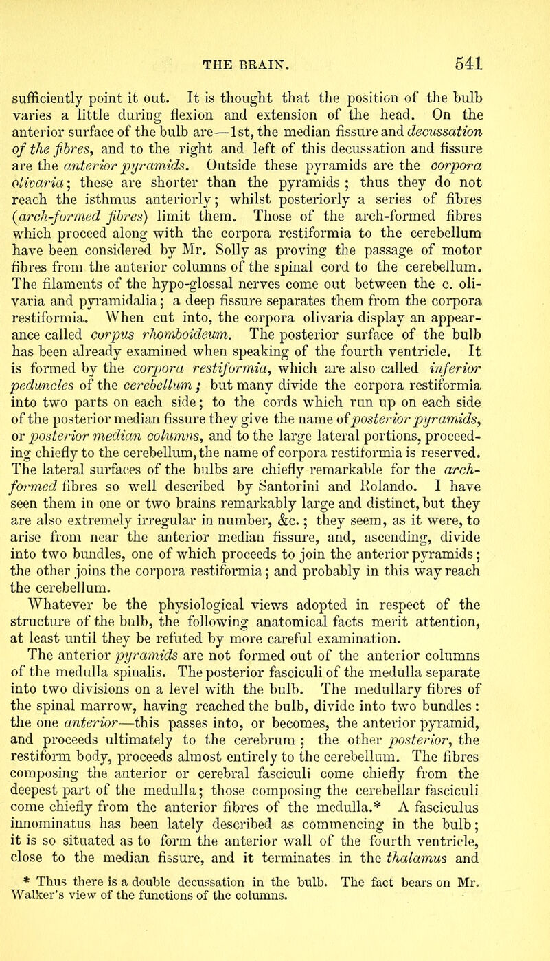 sufficiently point it out. It is thought that the position of the bulb varies a little during flexion and extension of the head. On the anterior surface of the bulb are—1st, the median fissure and decussation of the fibres, and to the right and left of this decussation and fissure are the anterior pyramids. Outside these pyramids are the corpora olivaria; these are shorter than the pyramids ; thus they do not reach the isthmus anteriorly; whilst posteriorly a series of fibres (arch-formed fibres) limit them. Those of the arch-formed fibres which proceed along with the corpora restiformia to the cerebellum have been considered by Mr. Solly as proving the passage of motor fibres from the anterior columns of the spinal cord to the cerebellum. The filaments of the hypo-glossal nerves come out between the c. oli- vai’ia and pyramidalia; a deep fissure separates them from the corpora restiformia. When cut into, the corpora olivaria display an appear- ance called corpus rhomboideum. The posterior surface of the bulb has been already examined when speaking of the fourth ventricle. It is formed by the corpora restiformia, which are also called inferior peduncles of the cerebellum ; but many divide the corpora restiformia into two parts on each side; to the cords which run up on each side of the posterior median fissure they give the name of posterior pyramids, or posterior median columns, and to the large lateral portions, proceed- ing chiefly to the cerebellum, the name of corpora restiformia is reserved. The lateral surfaces of the bulbs are chiefly remarkable for the arch- formed fibres so well described by Santorini and Kolando. I have seen them in one or two brains remarkably large and distinct, but they are also extremely irregular in number, &c.; they seem, as it were, to arise from near the anterior median fissure, and, ascending, divide into two bundles, one of which proceeds to join the anterior pyramids; the other joins the corpora restiformia; and probably in this way reach the cerebellum. Whatever be the physiological views adopted in respect of the structure of the bulb, the following anatomical facts merit attention, at least until they be refuted by more careful examination. The anterior pyramids are not formed out of the anterior columns of the medulla spinalis. The posterior fasciculi of the medulla separate into two divisions on a level with the bulb. The medullary fibres of the spinal marrow, having reached the bulb, divide into two bundles: the one anterior—this passes into, or becomes, the anterior pyramid, and proceeds ultimately to the cerebrum ; the other posterior, the restiform body, proceeds almost entirely to the cerebellum. The fibres composing the anterior or cerebral fasciculi come chiefly from the deepest part of the medulla; those composing the cerebellar fasciculi come chiefly from the anterior fibi'es of the medulla.* A fasciculus innominatus has been lately described as commencing in the bulb; it is so situated as to form the anterior wall of the fourth ventricle, close to the median fissure, and it terminates in the thalamus and * Thus there is a double decussation in the bulb. The fact bears on Mr. Walker’s view of the functions of the columns.