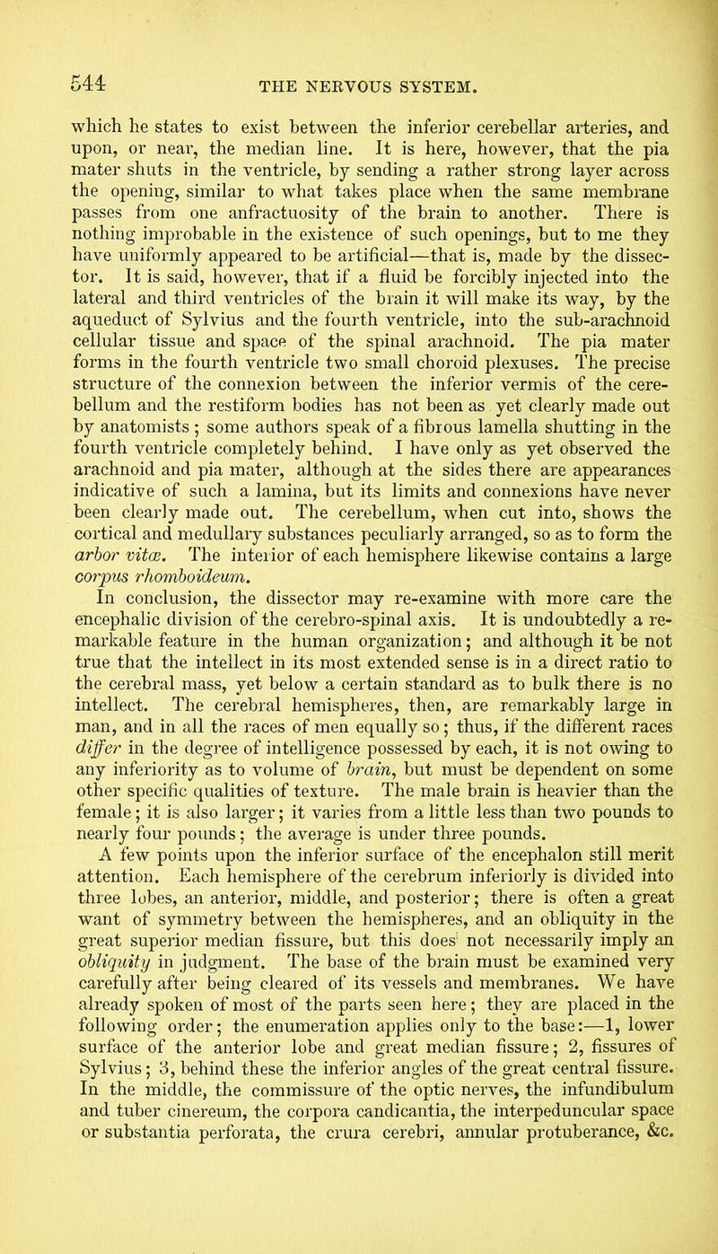 which he states to exist between the inferior cerebellar arteries, and upon, or near, the median line. It is here, however, that the pia mater shuts in the ventricle, by sending a rather strong layer across the opening, similar to what takes place when the same membrane passes from one anfractuosity of the brain to another. There is nothing improbable in the existence of such openings, but to me they have uniformly appeared to be artificial—that is, made by the dissec- tor. It is said, however, that if a fluid be forcibly injected into the lateral and third ventricles of the brain it will make its way, by the aqueduct of Sylvius and the fourth ventricle, into the sub-arachnoid cellular tissue and space of the spinal arachnoid. The pia mater forms in the fourth ventricle two small choroid plexuses. The precise structure of the connexion between the inferior vermis of the cere- bellum and the restiform bodies has not been as yet clearly made out by anatomists ; some authors speak of a fibrous lamella shutting in the fourth ventricle completely behind. I have only as yet observed the arachnoid and pia mater, although at the sides there are appearances indicative of such a lamina, but its limits and connexions have never been clearly made out. The cerebellum, when cut into, shows the cortical and medullary substances peculiarly arranged, so as to form the arbor vitas. The interior of each hemisphere likewise contains a large corpus rhomboideum. In conclusion, the dissector may re-examine with more care the encephalic division of the cerebro-spinal axis. It is undoubtedly a re- markable feature in the human organization; and although it be not true that the intellect in its most extended sense is in a direct ratio to the cerebral mass, yet below a certain standard as to bulk there is no intellect. The cerebral hemispheres, then, are remarkably large in man, and in all the races of men equally so; thus, if the different races differ in the degree of intelligence possessed by each, it is not owing to any inferiority as to volume of brain, but must be dependent on some other specific qualities of texture. The male brain is heavier than the female; it is also larger; it varies from a little less than two pounds to nearly four pounds; the average is under three pounds. A few points upon the inferior surface of the encephalon still merit attention. Each hemisphere of the cerebrum interiorly is divided into three lobes, an anterior, middle, and posterior; there is often a great want of symmetry between the hemispheres, and an obliquity in the great superior median fissure, but this does not necessarily imply an obliquity in judgment. The base of the brain must be examined very carefully after being cleared of its vessels and membranes. We have already spoken of most of the parts seen here; they are placed in the following order; the enumeration applies only to the base:—1, lower surface of the anterior lobe and great median fissure; 2, fissures of Sylvius; 3, behind these the inferior angles of the great central fissure. In the middle, the commissure of the optic nerves, the infundibulum and tuber cinereum, the corpora candicantia, the interpeduncular space or substantia perforata, the crura cerebri, annular protuberance, &c.