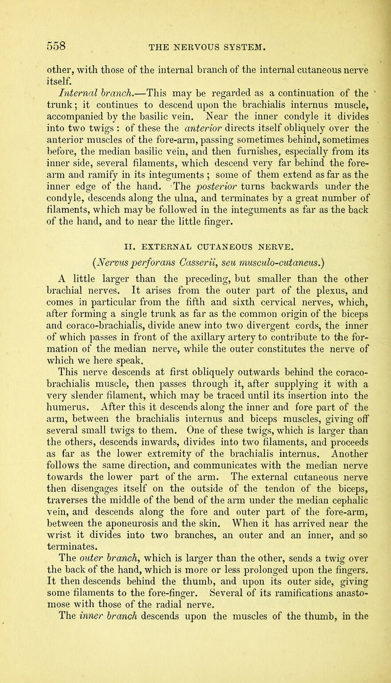 other, with those of the internal branch of the internal cutaneous nerve itself. Internal branch.—This may be regarded as a continuation of the ' trunk; it continues to descend upon the brachialis internus muscle, accompanied by the basilic vein. Near the inner condyle it divides into two twigs : of these the anterior directs itself obliquely over the anterior muscles of the fore-arm, passing sometimes behind, sometimes before, the median basilic vein, and then furnishes, especially from its inner side, several filaments, which descend very far behind the fore- arm and ramify in its integuments ; some of them extend as far as the inner edge of the hand. The posterior turns backwards under the condyle, descends along the ulna, and terminates by a great number of filaments, which may be followed in the integuments as far as the back of the hand, and to near the little finger. II. EXTERNAL CUTANEOUS NERVE. (Nervns perforans Casserii, seu musculo-cutaneus.) A little larger than the preceding, but smaller than the other brachial nerves. It arises from the outer part of the plexus, and comes in particular from the fifth and sixth cervical nerves, which, after forming a single trunk as far as the common origin of the biceps and coraco-brachialis, divide anew into two divergent cords, the inner of which passes in front of the axillary artery to contribute to the for- mation of the median nerve, while the outer constitutes the nerve of which we here speak. This nerve descends at first obliquely outwards behind the coraco- brachialis muscle, then passes through it, after supplying it with a very slender filament, which may be traced until its insertion into the humerus. After this it descends along the inner and fore part of the arm, between the brachialis internus and biceps muscles, giving off several small twigs to them. One of these twigs, which is larger than the others, descends inwards, divides into two filaments, and proceeds as far as the lower extremity of the brachialis internus. Another follows the same direction, and communicates with the median nerve towards the lower part of the arm. The external cutaneous nerve then disengages itself on the outside of the tendon of the biceps, traverses the middle of the bend of the arm under the median cephalic vein, and descends along the fore and outer part of the fore-arm, between the aponeurosis and the skin. When it has arrived near the wrist it divides into two branches, an outer and an innei*, and so terminates. The outer branch, which is larger than the other, sends a twig over the back of the hand, which is more or less prolonged upon the fingers. It then descends behind the thumb, and upon its outer side, giving some filaments to the fore-finger. Several of its ramifications anasto- mose with those of the radial nerve. The inner branch descends upon the muscles of the thumb, in the