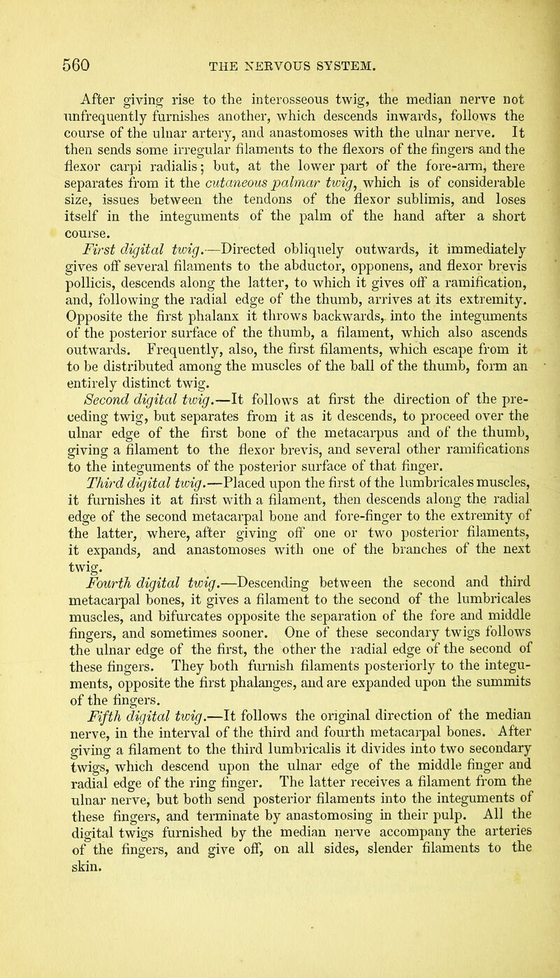 After giving rise to the interosseous twig, the median nerve not unfrequently furnishes another, which descends inwards, follows the course of the ulnar artery, and anastomoses with the ulnar nerve. It then sends some irregular filaments to the flexors of the fingers and the flexor carpi radialis; but, at the lower part of the fore-arm, there separates from it the cutaneous palmar twig, which is of considerable size, issues between the tendons of the flexor sublimis, and loses itself in the integuments of the palm of the hand after a short course. First digital twig.—Directed obliquely outwards, it immediately gives off several filaments to the abductor, opponens, and flexor brevis pollicis, descends along the latter, to which it gives off a ramification, and, following the radial edge of the thumb, arrives at its extremity. Opposite the first phalanx it throws backwards, into the integuments of the posterior surface of the thumb, a filament, which also ascends outwards. Frequently, also, the first filaments, which escape from it to be distributed among the muscles of the ball of the thumb, form an entirely distinct twig. Second digital tioig.—It follows at first the direction of the pre- ceding twig, but separates from it as it descends, to proceed over the ulnar edge of the first bone of the metacarpus and of the thumb, giving a filament to the flexor brevis, and several other ramifications to the integuments of the posterior surface of that finger. Third digital twig.—Placed upon the first of the lumbricales muscles, it furnishes it at first with a filament, then descends along the radial edge of the second metacarpal bone and fore-finger to the extremity of the latter, where, after giving off one or two posterior filaments, it expands, and anastomoses with one of the blanches of the next twig. Fourth digital twig.—Descending between the second and third metacarpal bones, it gives a filament to the second of the lumbricales muscles, and bifurcates opposite the separation of the fore and middle fingers, and sometimes sooner. One of these secondary twigs follows the ulnar edge of the first, the other the radial edge of the second of these fingers. They both furnish filaments posteriorly to the integu- ments, opposite the first phalanges, and are expanded upon the summits of the fingers. Fifth digital twig.—It follows the original direction of the median nerve, in the interval of the third and fourth metacarpal bones. After giving a filament to the third lumbricalis it divides into two secondary twigs, which descend upon the ulnar edge of the middle finger and radial edge of the ring finger. The latter receives a filament from the ulnar nerve, but both send posterior filaments into the integuments of these fingers, and terminate by anastomosing in their pulp. All the digital twigs furnished by the median nerve accompany the arteries of the fingers, and give off, on all sides, slender filaments to the skin.