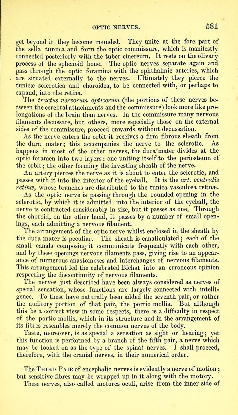 get beyond it they become rounded. They unite at the fore part of the sella turcica and form the optic commissure, which is manifestly connected posteriorly with the tuber cinereum. It rests on the olivary process of the sphenoid bone. The optic nerves separate again and pass through the optic foramina with the ophthalmic arteries, which are situated externally to the nerves. Ultimately they pierce the tunicse sclerotica and choroidea, to be connected with, or perhaps to expand, into the retina. The tractus nervorum opticorum (the portions of these nerves be- tween the cerebral attachments and the commissure) look more like pro- longations of the brain than nerves. In the commissure many nervous filaments decussate, but others, more especially those on the external sides of the commissure, proceed onwards without decussation. As the nerve enters the orbit it receives a firm fibrous sheath from the dura mater; this accompanies the nerve to the sclerotic. As happens in most of the other nerves, the dura mater divides at the optic foramen into two layers; one uniting itself to the periosteum of the orbit; the other forming the investing sheath of the nerve. An artery pierces the nerve as it is about to enter the sclerotic, and passes with it into the interior of the eyeball. It is the art. centralis retinae, whose branches are distributed to the tunica vasculosa retinae. As the optic nerve is passing through the rounded opening in the sclerotic, by which it is admitted into the interior of the eyeball, the nerve is contracted considerably in size, but it passes as one. Through the choroid, on the other hand, it passes by a number of small open- ings, each admitting a nervous filament. The arrangement of the optic nerve whilst enclosed in the sheath by the dura mater is peculiar. The sheath is canaliculated ; each of the small canals composing it communicate frequently with each other, and by these openings nervous filaments pass, giving rise to an appear- ance of numerous anastomoses and interchanges of nervous filaments. This arrangement led the celebrated Bichat into an erroneous opinion respecting the discontinuity of nervous filaments. The nerves just described have been always considered as nerves of special sensation, whose functions are largely connected with intelli- gence. To these have naturally been added the seventh pair, or rather the auditory portion of that pair, the portio mollis. But although this be a correct view in some respects, there is a difficulty in respect of the portio mollis, which in its structure and in the arrangement of its fibres resembles merely the common nerves of the body. Taste, moreover, is as special a sensation as sight or hearing; yet this function is performed by a branch of the fifth pair, a nerve which may be looked on as the type of the spinal nerves. I shall proceed, therefore, with the cranial nerves, in their numerical order. The Third Pair of encephalic nerves is evidently a nerve of motion; but sensitive fibres may be wrapped up in it along with the motoiy. These nerves, also called motores oculi, arise from the inner side of