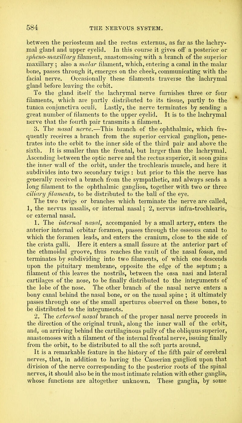 between the periosteum and the rectus externus, as far as the lachry- mal gland and upper eyelid. In this course it gives off a posterior or spheno-maxillary filament, anastomosing with a branch of the superior maxillary ; also a malar filament, which, entering a canal in the malar bone, passes through it, emerges on the cheek, communicating with the facial nerve. Occasionally these filaments traverse the lachrymal gland before leaving the orbit. To the gland itself the lachrymal nerve furnishes three or four filaments, which are partly distributed to its tissue, partly to the tunica conjunctiva oculi. Lastly, the nerve terminates by sending a great number of filaments to the upper eyelid. It is to the lachrymal nerve that the fourth pair transmits a filament. 3. The nasal nerve.—This branch of the ophthalmic, which fre- quently receives a branch from the superior cervical ganglion, pene- trates into the orbit to the inner side of the third pair and above the sixth. It is smaller than the frontal, but larger than the lachrymal. Ascending between the optic nerve and the rectus superior, it soon gains the inner wall of the orbit, under the trochlearis muscle, and here it subdivides into two secondary twigs : but prior to this the nerve has generally received a branch from the sympathetic, and always sends a long filament to the ophthalmic ganglion, together with two or three ciliary filaments, to be distributed to the ball of the eye. The two twigs or branches which terminate the nerve are called, 1, the nervus nasalis, or internal nasal; 2, nervus infra-trochlearis, or external nasal. 1. The internal nasal, accompanied by a small artery, enters the anterior internal orbitar foramen, passes through the osseous canal to which the foramen leads, and enters the cranium, close to the side of the crista galli. Here it enters a small fissure at the anterior part of the ethmoidal groove, thus reaches the vault of the nasal fossse, and terminates by subdividing into two filaments, of which one descends upon the pituitary membrane, opposite the edge of the septum; a filament of this leaves the nostrils, between the ossa nasi and lateral cartilages of the nose, to be finally distributed to the integuments of the lobe of the nose. The other branch of the nasal nerve enters a bony canal behind the nasal bone, or on the nasal spine ; it ultimately passes through one of the small apertures observed on these bones, to be distributed to the integuments. 2. The external nasal branch of the proper nasal nerve proceeds in the direction of the original trunk, along the inner wall of the orbit, and, on arriving behind the cartilaginous pully of the obliquus superior, anastomoses with a filament of the internal frontal nerve, issuing finally from the orbit, to be distributed to all the soft parts around. It is a remarkable feature in the history of the fifth pair of cerebral nerves, that, in addition to having the Gasserian ganglion upon that division of the nerve corresponding to the posterior roots of the spinal nerves, it should also be in the most intimate relation with other ganglia, whose functions are altogether unknown. These ganglia, by some