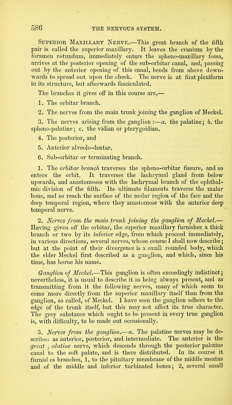 Superior Maxillary Nerve.—This great branch of the fifth pair is called the superior maxillary. It leaves the cranium by the foramen rotundum, immediately enters the spheno-maxillary fossa, arrives at the posterior opening of the sub-orbitar canal, and, passing out by the anterior opening of this canal, bends from above down- wards to spread out upon the cheek. The nerve is at first plexiform in its structure, but afterwards fasciculated. The branches it gives off in this course are,— 1. The orbitar branch. 2. The nerves from the main trunk joining the ganglion of Meckel. 3. The nerves arising from the ganglion :—a. the palatine; b. the spheno-palatine; c. the vidian or pterygoidian. 4. The posterior, and 5. Anterior alveolo-dentar. 6. Sub-orbitar or terminating branch. 1. The orbitar branch traverses the spheno-orbitar fissure, and so enters the orbit. It traverses the lachrymal gland from below upwards, and anastomoses with the lachrymal branch of the ophthal- mic division of the fifth. Its ultimate filaments traverse the malar bone, and so reach the surface of the malar region of the face and the deep, temporal region, where they anastomose with the anterior deep temporal nerve. 2. Nerves from the main trunk joining the ganglion of Meckel.— Having given off the orbitar, the superior maxillary furnishes a thick branch or two by its inferior edge, from which proceed immediately, in various directions, several nerves, whose course I shall now describe; but at the point of their divergence is a small rounded body, which the elder Meckel first described as a ganglion, and which, since his time, has borne his name. Ganglion of Meckel.—This ganglion is often exceedingly indistinct; nevertheless, it is usual to describe it as being always present, and as transmitting from it the following nerves, many of which seem to come more directly from the superior maxillary itself than from the ganglion, so called, of Meckel. 1 have seen the ganglion adhere to the edge of the trunk itself, but this may not affect its true character. The grey substance which ought to be present in every true ganglion is, with difficulty, to be made out occasionally. 3. Nerves from the ganglion.—a. The palatine nerves may be de- scribeu as anterior, posterior, and intermediate. The anterior is the great 1 alatine nerve, which descends through the posterior palatine canal to the soft palate, and is there distributed. In its course it furnisl.es branches, 1, to the pituitary membrane of the middle meatus and of the middle and inferior turbinated bones; 2, several small