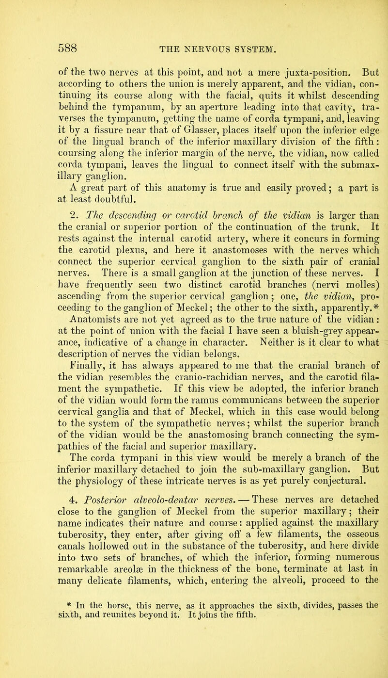 of the two nerves at this point, and not a mere juxta-position. But according to others the union is merely apparent, and the vidian, con- tinuing its course along with the facial, quits it whilst descending behind the tympanum, by an aperture leading into that cavity, tra- verses the tympanum, getting the name of corda tympani, and, leaving it by a fissure near that of Glasser, places itself upon the inferior edge of the lingual branch of the inferior maxillary division of the fifth: coursing along the inferior margin of the nerve, the vidian, now called corda tympani, leaves the lingual to connect itself with the submax- illary ganglion. A great part of this anatomy is true and easily proved; a part is at least doubtful. 2. The descending or carotid branch of the vidian is larger than the cranial or superior portion of the continuation of the trunk. It rests against the internal carotid artery, where it concurs in forming the carotid plexus, and here it anastomoses with the nerves which connect the superior cervical ganglion to the sixth pair of cranial nerves. There is a small ganglion at the junction of these nerves. I have frequently seen two distinct carotid branches (nervi molles) ascending from the superior cervical ganglion ; one, the vidian, pro- ceeding to the ganglion of Meckel; the other to the sixth, apparently.* Anatomists are not yet agreed as to the true nature of the vidian: at the point of union with the facial I have seen a bluish-grey appear- ance, indicative of a change in character. Neither is it clear to what description of nerves the vidian belongs. Finally, it has always appeared to me that the cranial branch of the vidian resembles the cranio-rachidian nerves, and the carotid fila- ment the sympathetic. If this view be adopted, the inferior branch of the vidian would form the ramus communicans between the superior cervical ganglia and that of Meckel, which in this case would belong to the system of the sympathetic nerves; whilst the superior branch of the vidian would be the anastomosing branch connecting the sym- pathies of the facial and superior maxillary. The corda tympani in this view would be merely a branch of the inferior maxillary detached to join the sub-maxillary ganglion. But the physiology of these intricate nerves is as yet purely conjectural. 4. Posterior alveolo-dentar nerves. — These nerves are detached close to the ganglion of Meckel from the superior maxillary; their name indicates their nature and course: applied against the maxillary tuberosity, they enter, after giving off a few filaments, the osseous canals hollowed out in the substance of the tuberosity, and here divide into two sets of branches, of which the inferior, forming numerous remarkable areolae in the thickness of the bone, terminate at last in many delicate filaments, which, entering the alveoli, proceed to the * In the horse, this nerve, as it approaches the sixth, divides, passes the sixth, and reunites beyond it. It joins the fifth.