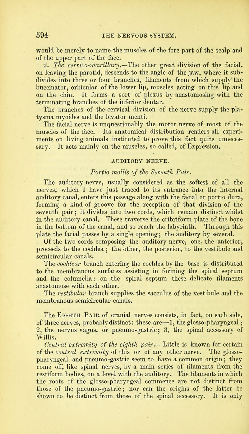 would be merely to name the muscles of the fore part of the scalp and of the upper part of the face. 2. The cervico-maxillary.—The other great division of the facial, on leaving the parotid, descends to the angle of the jaw, where it sub- divides into three or four branches, filaments from which supply' the buccinator, orbicular of the lower lip, muscles acting on this lip and on the chin. It forms a sort of plexus by anastomosing with the terminating branches of the inferior dentar. The branches of the cervical division of the nerve supply the pla- tysma myoides and the levator menti. The facial nerve is unquestionably the motor nerve of most of the muscles of the face. Its anatomical distribution renders all experi- ments on living animals instituted to prove this fact quite unneces- sary. It acts mainly on the muscles, so called, of Expression. AUDITORY NERVE. Portio mollis of the Seventh Pair. The auditory nerve, usually considered as the softest of all the nerves, which I have just traced to its entrance into the internal auditory canal, enters this passage along with the facial or portio dura, forming a kind of groove for the reception of that division of the seventh pair; it divides into two cords, which remain distinct whilst in the auditoiy canal. These traverse the cribriform plate of the bone in the bottom of the canal, and so reach the labyrinth. Through this plate the facial passes by a single opening; the auditory by several. Of the two cords composing the auditory nerve, one, the anterior, proceeds to the cochlea ; the other, the posterior, to the vestibule and semicircular canals. The cochlear branch entering the cochlea by the base is distributed to the membranous surfaces assisting in forming the spiral septum and the columella: on the spiral septum these delicate filaments anastomose with each other. The vestibular branch supplies the sacculus of the vestibule and the membranous semicircular canals. The Eighth Pair of cranial nerves consists, in fact, on each side, of three nerves, probably distinct: these are—1, the glosso-pharyngeal; 2, the nervus vagus, or pneumo-gastric; 3, the spinal accessory of Willis. Central extremity of the eighth pair.—Little is known for certain of the central extremity of this or of any other nerve. The glosso- pharyngeal and pneumo-gastric seem to have a common origin; they come off, like spinal nerves, by a main series of filaments from the restiform bodies, on a level with the auditory. The filaments in which the roots of the glosso-pharyngeal commence are not distinct from those of the pneumo-gastric; nor can the origins of the latter be shown to be distinct from those of the spinal accessory. It is only