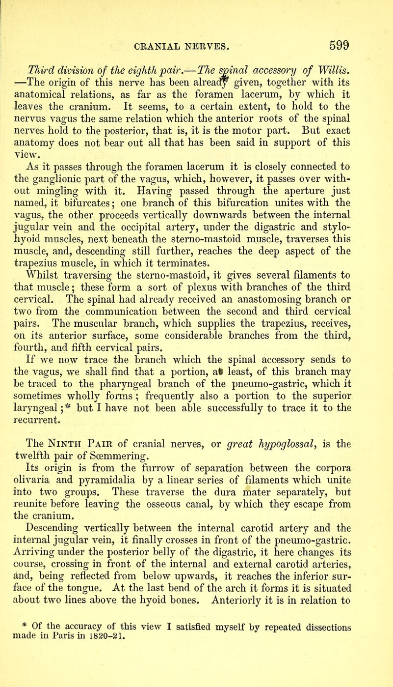 Third division of the eighth pair.— The spinal accessory of Willis. —The origin of this nerve has been already given, together with its anatomical relations, as far as the foramen lacerum, by which it leaves the cranium. It seems, to a certain extent, to hold to the nervus vagus the same relation which the anterior roots of the spinal nerves hold to the posterior, that is, it is the motor part. But exact anatomy does not bear out all that has been said in support of this view. As it passes through the foramen lacerum it is closely connected to the ganglionic part of the vagus, which, however, it passes over with- out mingling with it. Having passed through the aperture just named, it bifurcates; one branch of this bifurcation unites with the vagus, the other proceeds vertically downwards between the internal jugular vein and the occipital artery, under the digastric and stylo- hyoid muscles, next beneath the sterno-mastoid muscle, traverses this muscle, and, descending still further, reaches the deep aspect of the trapezius muscle, in which it terminates. Whilst traversing the sterno-mastoid, it gives several filaments to that muscle; these form a sort of plexus with branches of the third cervical. The spinal had already received an anastomosing branch or two from the communication between the second and third cervical pairs. The muscular branch, which supplies the trapezius, receives, on its anterior surface, some considerable branches from the third, fourth, and fifth cervical pairs. If we now trace the branch which the spinal accessory sends to the vagus, we shall find that a portion, afe least, of this branch may be traced to the pharyngeal branch of the pneumo-gastric, which it sometimes wholly forms; frequently also a portion to the superior laryngeal; * but I have not been able successfully to trace it to the recurrent. The Ninth Pair of cranial nerves, or great hypoglossal, is the twelfth pair of Soemmering. Its origin is from the furrow of separation between the corpora olivaria and pyramidalia by a linear series of filaments which unite into two groups. These traverse the dura mater separately, but reunite before leaving the osseous canal, by which they escape from the cranium. Descending vertically between the internal carotid artery and the internal jugular vein, it finally crosses in front of the pneumo-gastric. Arriving under the posterior belly of the digastric, it here changes its course, crossing in front of the internal and external carotid arteries, and, being reflected from below upwards, it reaches the inferior sur- face of the tongue. At the last bend of the arch it forms it is situated about two lines above the hyoid bones. Anteriorly it is in relation to * Of the accuracy of this view I satisfied myself by repeated dissections made in Paris in 1820-21.