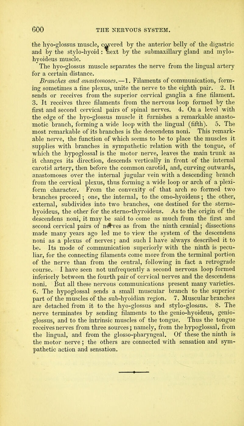 the hyo-glossus muscle, cavered by the anterior belly of the digastric and by the stylo-hyoid : next by the submaxillary gland and mylo- hyoideus muscle. The hyo-glossus muscle separates the nerve from the lingual artery for a certain distance. Branches and anastomoses.—1. Filaments of communication, form- ing sometimes a fine plexus, unite the nerve to the eighth pair. 2. It sends or receives from the superior cervical ganglia a fine filament. 3. It receives three filaments from the nervous loop formed by the first and second cervical pairs of spinal nerves. 4. On a level with the edge of the hyo-glossus muscle it furnishes a remarkable anasto- motic branch, forming a wide loop with the lingual (fifth). 5. The most remarkable of its branches is the descendens noni. This remark- able nerve, the function of which seems to be to place the muscles it supplies with branches in sympathetic relation with the tongue, of wTiich the hypoglossal is the motor nerve, leaves the main trunk as it changes its direction, descends vertically in front of the internal carotid artery, then before the common carotid, and, curving outwards, anastomoses over the internal jugular vein with a descending branch from the cervical plexus, thus forming a wide loop or arch of a plexi- form character. From the convexity of that arch so formed two branches proceed ; one, the internal, to the omo-hyoideus ; the other, external, subdivides into two branches, one destined for the sterno- hyoideus, the other for the sterno-thyroideus. As to the origin of the descendens noni, it may be said to come as much from the first and second cervical pairs of n^ves as from the ninth cranial; dissections made many years ago led me to view the system of the descendens noni as a plexus of nerves; and such I have always described it to be. Its mode of communication superiorly with the ninth is pecu- liar, for the connecting filaments come more from the terminal portion of the nerve than from the central, following in fact a retrograde course. I have seen not unfrequently a second nervous loop formed inferiorly between the fourth pair of cervical nerves and the descendens noni. But all these nervous communications present many varieties. 6. The hypoglossal sends a small muscular branch to the superior part of the muscles of the sub-hyoidian region. 7. Muscular branches are detached from it to the hyo-glossus and stylo-glossus. 8. The nerve terminates by sending filaments to the genio-hyoideus, genio- glossus, and to the intrinsic muscles of the tongue. Thus the tongue receives nerves from three soui’ces; namely, from the hypoglossal, from the lingual, and from the glosso-pharyngeal. Of these the ninth is the motor nerve ; the others are connected with sensation and sym- pathetic action and sensation.
