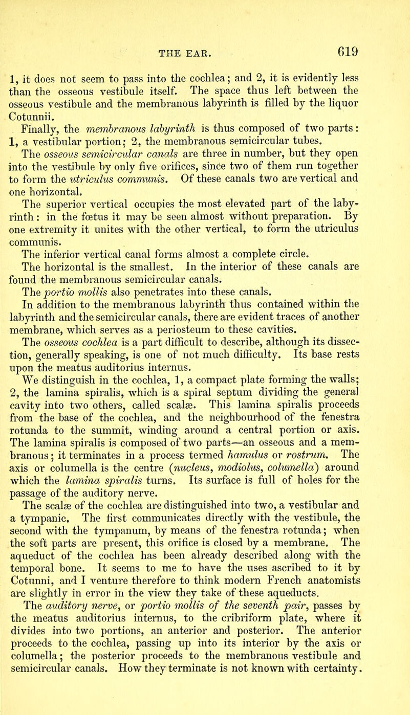 1, it does not seem to pass into the cochlea; and 2, it is evidently less than the osseous vestibule itself. The space thus left between the osseous vestibule and the membranous labyrinth is filled by the liquor Cotunnii. Finally, the membranous labyrinth is thus composed of two parts: 1, a vestibular portion; 2, the membranous semicircular tubes. The osseous semicircular canals are three in number, but they open into the vestibule by only five orifices, since two of them run together to form the utriculus communis. Of these canals two are vertical and one horizontal. The superior vertical occupies the most elevated part of the laby- rinth : in the foetus it may be seen almost without preparation. By one extremity it unites with the other vertical, to form the utriculus communis. The inferior vertical canal forms almost a complete circle. The horizontal is the smallest. In the interior of these canals are found the membranous semicircular canals. The portio mollis also penetrates into these canals. In addition to the membranous labyrinth thus contained within the labyrinth and the semicircular canals, there are evident traces of another membrane, which serves as a periosteum to these cavities. The osseous cochlea is a part difficult to describe, although its dissec- tion, generally speaking, is one of not much difficulty. Its base rests upon the meatus auditorius internus. We distinguish in the cochlea, 1, a compact plate forming the walls; 2, the lamina spiralis, which is a spiral septum dividing the general cavity into two others, called scalse. This lamina spiralis proceeds from the base of the cochlea, and the neighbourhood of the fenestra rotunda to the summit, winding around a central portion or axis. The lamina spiralis is composed of two parts—an osseous and a mem- branous ; it terminates in a process termed hamulus or rostrum. The axis or columella is the centre (nucleus, modiolus, columella) around which the lamina spiralis turns. Its surface is full of holes for the passage of the auditory nerve. The scalee of the cochlea are distinguished into two, a vestibular and a tympanic. The first communicates directly with the vestibule, the second with the tympanum, by means of the fenestra rotunda; when the soft parts are present, this orifice is closed by a membrane. The aqueduct of the cochlea has been already described along with the temporal bone. It seems to me to have the uses ascribed to it by Cotunni, and I venture therefore to think modern French anatomists are slightly in error in the view they take of these aqueducts. The auditory nerve, or portio mollis of the seventh pair, passes by the meatus auditorius internus, to the cribriform plate, where it divides into two portions, an anterior and posterior. The anterior proceeds to the cochlea, passing up into its interior by the axis or columella; the posterior proceeds to the membranous vestibule and semicircular canals. How they terminate is not known with certainty.