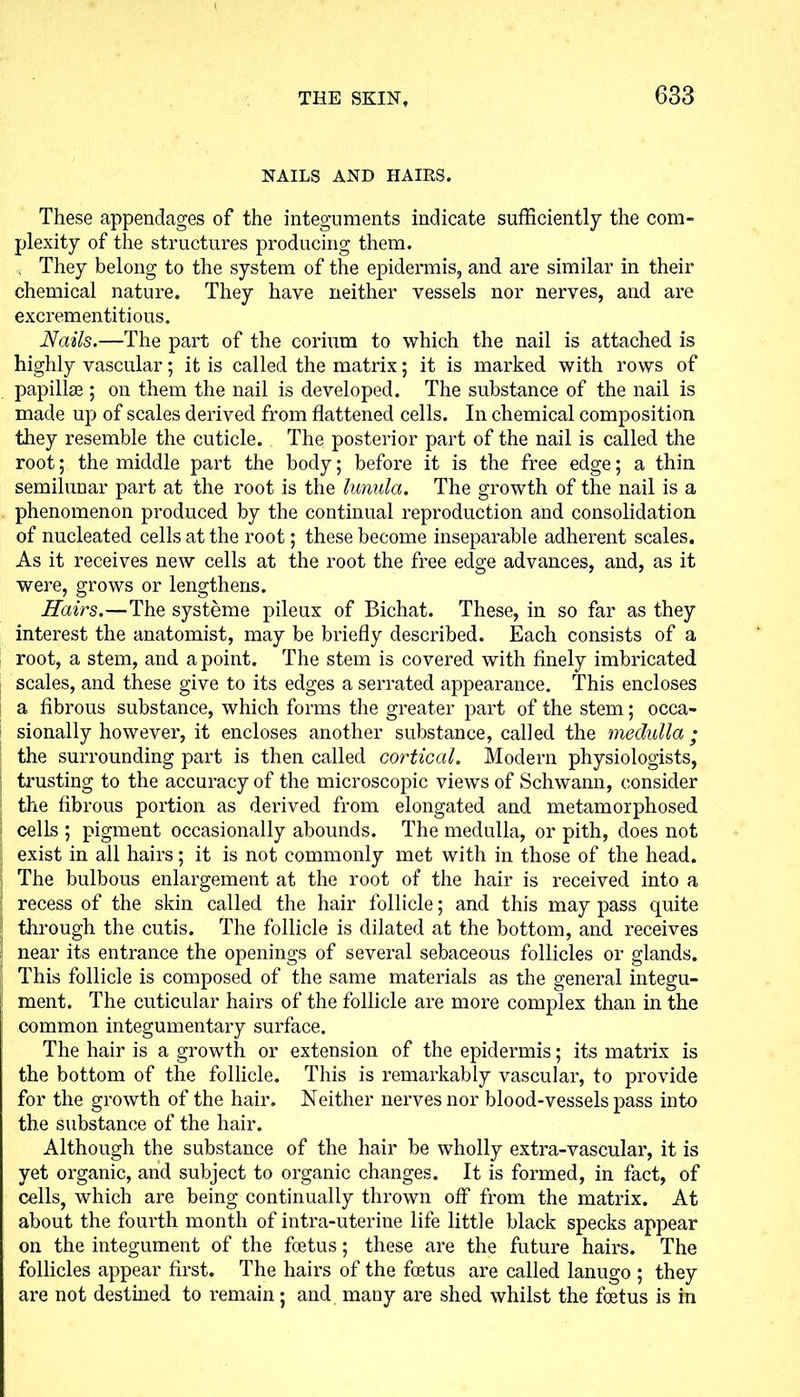 NAILS AND HAIRS. These appendages of the integuments indicate sufficiently the com- plexity of the structures producing them. , They belong to the system of the epidermis, and are similar in their chemical nature. They have neither vessels nor nerves, and are excrementitious. Nails.—The part of the corium to which the nail is attached is highly vascular; it is called the matrix; it is marked with rows of papillae ; on them the nail is developed. The substance of the nail is made up of scales derived from flattened cells. In chemical composition they resemble the cuticle. The posterior part of the nail is called the root; the middle part the body; before it is the free edge; a thin semilunar part at the root is the lunula. The growth of the nail is a phenomenon produced by the continual reproduction and consolidation of nucleated cells at the root; these become inseparable adherent scales. As it receives new cells at the root the free edge advances, and, as it were, grows or lengthens. Hairs.—The systeme pileux of Bichat. These, in so far as they interest the anatomist, may be briefly described. Each consists of a root, a stem, and a point. The stem is covered with finely imbricated scales, and these give to its edges a serrated appearance. This encloses a fibrous substance, which forms the greater part of the stem; occa- sionally however, it encloses another substance, called the medulla ; the surrounding part is then called cortical. Modern physiologists, trusting to the accuracy of the microscopic views of Schwann, consider the fibrous portion as derived from elongated and metamorphosed cells ; pigment occasionally abounds. The medulla, or pith, does not exist in all hairs; it is not commonly met with in those of the head. The bulbous enlargement at the root of the hair is received into a recess of the skin called the hair follicle; and this may pass quite through the cutis. The follicle is dilated at the bottom, and receives near its entrance the openings of several sebaceous follicles or glands. This follicle is composed of the same materials as the general integu- ment. The cuticular hairs of the follicle are more complex than in the common integumentary surface. The hair is a growth or extension of the epidermis; its matrix is the bottom of the follicle. This is remarkably vascular, to provide for the growth of the hair. Neither nerves nor blood-vessels pass into the substance of the hair. Although the substance of the hair be wholly extra-vascular, it is yet organic, and subject to organic changes. It is formed, in fact, of cells, which are being continually thrown off from the matrix. At about the fourth month of intra-uterine life little black specks appear on the integument of the foetus; these are the future hairs. The follicles appear first. The hairs of the foetus are called lanugo ; they are not destined to remain; and many are shed whilst the foetus is in