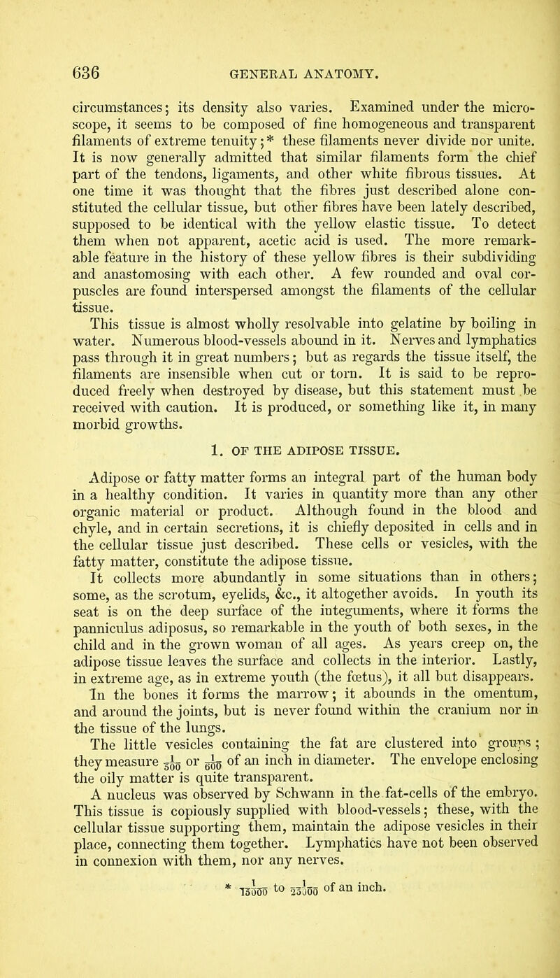 circumstances; its density also varies. Examined under the micro- scope, it seems to be composed of fine homogeneous and transparent filaments of extreme tenuity;* these filaments never divide nor unite. It is now generally admitted that similar filaments form the chief part of the tendons, ligaments, and other white fibrous tissues. At one time it was thought that the fibres just described alone con- stituted the cellular tissue, but other fibres have been lately described, supposed to be identical with the yellow elastic tissue. To detect them when not apparent, acetic acid is used. The more remark- able feature in the history of these yellow fibres is their subdividing and anastomosing with each other. A few rounded and oval cor- puscles are found interspersed amongst the filaments of the cellular tissue. This tissue is almost wholly resolvable into gelatine by boiling in water. Numerous blood-vessels abound in it. Nerves and lymphatics pass through it in great numbers; but as regards the tissue itself, the filaments are insensible when cut or torn. It is said to be repro- duced freely when destroyed by disease, but this statement must be received with caution. It is produced, or something like it, in many morbid growths. 1. OF THE ADIPOSE TISSUE. Adipose or fatty matter forms an integral part of the human body in a healthy condition. It varies in quantity more than any other organic material or product. Although found in the blood and chyle, and in certain secretions, it is chiefly deposited in cells and in the cellular tissue just described. These cells or vesicles, with the fatty matter, constitute the adipose tissue. It collects more abundantly in some situations than in others; some, as the scrotum, eyelids, &c., it altogether avoids. In youth its seat is on the deep surface of the integuments, where it forms the panniculus adiposus, so remarkable in the youth of both sexes, in the child and in the grown woman of all ages. As years creep on, the adipose tissue leaves the surface and collects in the interior. Lastly, in extreme age, as in extreme youth (the foetus), it all but disappears. In the bones it forms the marrow; it abounds in the omentum, and around the joints, but is never found within the cranium nor in the tissue of the lungs. The little vesicles containing the fat are clustered into groups ; they measure or ^ of an inch in diameter. The envelope enclosing the oily matter is quite transparent. A nucleus was observed by Schwann in the fat-cells of the embryo. This tissue is copiously supplied with blood-vessels; these, with the cellular tissue supporting them, maintain the adipose vesicles in their place, connecting them together. Lymphatics have not been observed in connexion with them, nor any nerves. * 13000 t0 23000 of an inch-