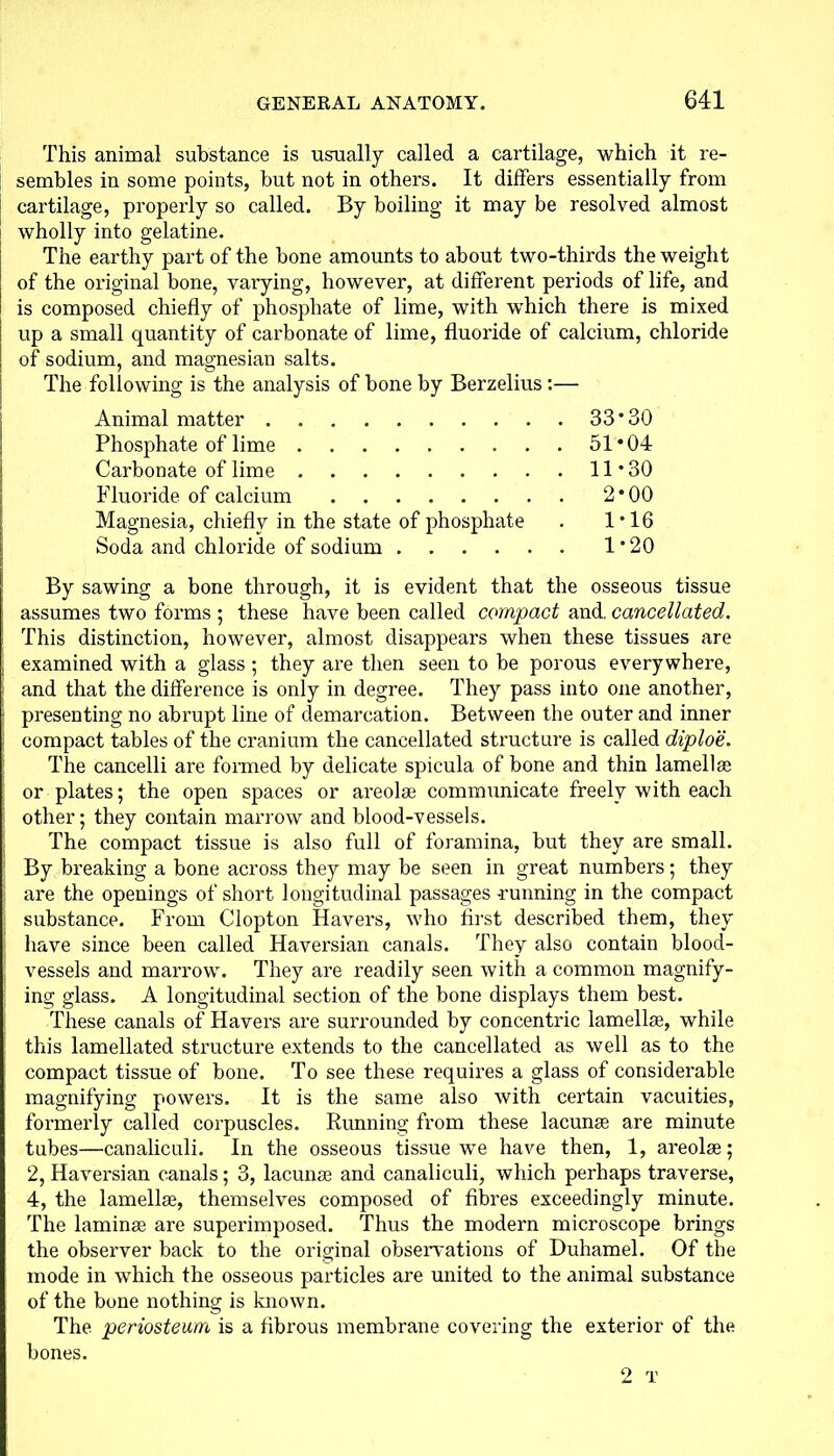 This animal substance is usually called a cartilage, which it re- sembles in some points, but not in others. It differs essentially from cartilage, properly so called. By boiling it may be resolved almost wholly into gelatine. The earthy part of the bone amounts to about two-thirds the weight of the original bone, varying, however, at different periods of life, and is composed chiefly of phosphate of lime, with which there is mixed up a small quantity of carbonate of lime, fluoride of calcium, chloride of sodium, and magnesian salts. The following is the analysis of bone by Berzelius:— Animal matter 33*30 Phosphate of lime 51*04 Carbonate of lime 11*30 Fluoride of calcium 2*00 Magnesia, chiefly in the state of phosphate . 1*16 Soda and chloride of sodium 1*20 By sawing a bone through, it is evident that the osseous tissue assumes two forms ; these have been called compact and, cancellated. This distinction, however, almost disappears when these tissues are examined with a glass ; they are then seen to be porous everywhere, and that the difference is only in degree. They pass into one another, presenting no abrupt line of demarcation. Between the outer and inner compact tables of the cranium the cancellated structure is called diploe. The cancelli are formed by delicate spicula of bone and thin lamellae or plates; the open spaces or areolae communicate freely with each other; they contain marrow and blood-vessels. The compact tissue is also full of foramina, but they are small. By breaking a bone across they may be seen in great numbers; they are the openings of short longitudinal passages -running in the compact substance. From Clopton Havers, who first described them, they have since been called Haversian canals. They also contain blood- vessels and marrow. They are readily seen with a common magnify- ing glass. A longitudinal section of the bone displays them best. These canals of Havers are surrounded by concentric lamellae, while this lamellated structure extends to the cancellated as well as to the compact tissue of bone. To see these requires a glass of considerable magnifying powers. It is the same also with certain vacuities, formerly called corpuscles. Running from these lacunae are minute tubes—canaliculi. In the osseous tissue we have then, 1, areolae; 2, Haversian canals; 3, lacunae and canaliculi, which perhaps traverse, 4, the lamellae, themselves composed of fibres exceedingly minute. The laminae are superimposed. Thus the modern microscope brings the observer back to the original observations of Duhamel. Of the mode in which the osseous particles are united to the animal substance of the bone nothing is known. The periosteum is a fibrous membrane covering the exterior of the bones. 2 T