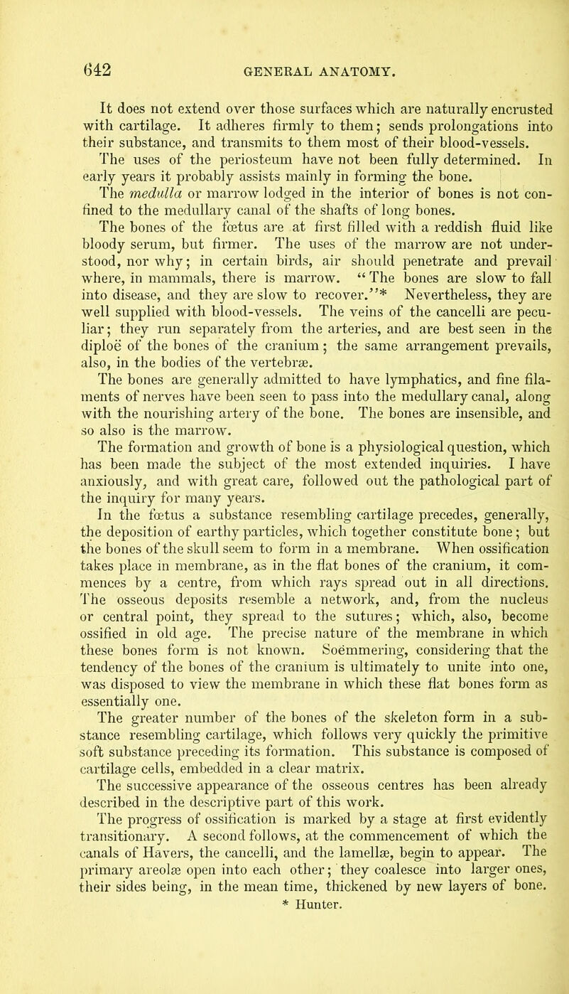 It does not extend over those surfaces which are naturally encrusted with cartilage. It adheres firmly to them; sends prolongations into their substance, and transmits to them most of their blood-vessels. The uses of the periosteum have not been fully determined. In early years it probably assists mainly in forming the bone. The medulla or marrow lodged in the interior of bones is not con- fined to the medullary canal of the shafts of long bones. The bones of the foetus are at first tilled with a reddish fluid like bloody serum, but firmer. The uses of the marrow are not under- stood, nor why; in certain birds, air should penetrate and prevail where, in mammals, there is marrow. “ The bones are slow to fall into disease, and they are slow to recover.”* Nevertheless, they are well supplied with blood-vessels. The veins of the cancelli are pecu- liar ; they run separately from the arteries, and are best seen in the diploe of the bones of the cranium; the same arrangement prevails, also, in the bodies of the vertebrae. The bones are generally admitted to have lymphatics, and fine fila- ments of nerves have been seen to pass into the medullary canal, along with the nourishing artery of the bone. The bones are insensible, and so also is the marrow. The formation and growth of bone is a physiological question, which has been made the subject of the most extended inquiries. I have anxiously, and with great care, followed out the pathological part of the inquiry for many years. In the foetus a substance resembling cartilage precedes, generally, the deposition of earthy particles, which together constitute bone; but the bones of the skull seem to form in a membrane. When ossification takes place in membrane, as in the flat bones of the cranium, it com- mences by a centre, from which rays spread out in all directions. The osseous deposits resemble a network, and, from the nucleus or central point, they spread to the sutures; which, also, become ossified in old age. The precise nature of the membrane in which these bones form is not known. Soemmering, considering that the tendency of the bones of the cranium is ultimately to unite into one, was disposed to view the membrane in which these flat bones form as essentially one. The greater number of the bones of the skeleton form in a sub- stance resembling cartilage, which follows very quickly the primitive soft substance preceding its formation. This substance is composed of cartilage cells, embedded in a clear matrix. The successive appearance of the osseous centres has been already described in the descriptive part of this work. The progress of ossification is marked by a stage at first evidently transitionary. A second follows, at the commencement of which the canals of Havers, the cancelli, and the lamellae, begin to appear. The primary areolae open into each other; they coalesce into larger ones, their sides being, in the mean time, thickened by new layers of bone.