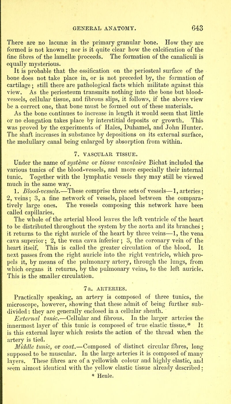 There are no lacunas in the primary granular bone. How they are formed is not known; nor is it quite clear how the calcification of the fine fibres of the lamellae proceeds. The formation of the canaliculi is equally mysterious. It is probable that the ossification on the periosteal surface of the bone does not take place in, or is not preceded by, the formation of cartilage; still there are pathological facts which militate against this view. As the periosteum transmits nothing into the bone but blood- vessels, cellular tissue, and fibrous slips, it follows, if the above view be a correct one, that bone must be formed out of these materials. As the bone continues to increase in length it would seem that little or no elongation takes place by interstitial deposits or growth. This was proved by the experiments of Hales, Duhamel, and John Hunter. The shaft increases in substance by depositions on its external surface, the medullary canal being enlarged by absorption from within. 7. VASCULAR TISSUE. Under the name of systeme or tissue vcisculaire Bichat included the various tunics of the blood-vessels, and more especially their internal tunic. Together with the lymphatic vessels they may still be viewed much in the same way. 1. Blood-vessels.—These comprise three sets of vessels—1, arteries; 2, veins; 3, a fine network of vessels, placed between the compara- tively large ones. The vessels composing this network have been called capillaries. The whole of the arterial blood leaves the left ventricle of the heart to be distributed throughout the system by the aorta and its branches ; it returns to the right auricle of the heart by three veins—1, the vena cava superior; 2, the vena cava inferior; 3, the coronary vein of the heart itself. This is called the greater circulation of the blood. It next passes from the right auricle into the right ventricle, which pro- pels it, by means of the pulmonary artery, through the lungs, from which organs it returns, by the pulmonary veins, to the left auricle. This is the smaller circulation. 7a. ARTERIES. Practically speaking, an artery is composed of three tunics, the microscope, however, showing that these admit of being further sub- divided : they are generally enclosed in a cellular sheath. External tunic.—Cellular and fibrous. In the larger arteries the innermost layer of this tunic is composed of true elastic tissue.* It is this external layer which resists the action of the thread when the artery is tied. Middle tunic, or coat.—Composed of distinct circular fibres, long supposed to be muscular. In the large arteries it is composed of many layers. These fibres are of a yellowish colour and highly elastic, and seem almost identical with the yellow elastic tissue already described; * Henle.
